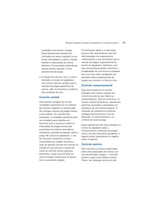 29Manejo integrado de pragas do algodoeiro no cerrado brasileiro
variedade mais atrativa à praga.
Essas plantas-iscas deverão ser
cultivadas em áreas marginais ou em
faixas intercaladas à cultura, visando
retardar a colonização da cultura
definitiva. Pulverizações sistemáticas
nessas plantas reduzem o nível
populacional da praga;
A rotação de culturas, com o cultivo
alternado no tempo do algodoeiro
com outras culturas contribui para a
redução de pragas específicas da
cultura, além de favorecer a melhoria
das condições do solo.
Controle varietal
Uma grande vantagem do uso de
variedades resistentes em um sistema
de controle integrado é a preservação
dos inimigos naturais de pragas-chaves
e secundárias. Ao contrário dos
inseticidas, a variedade resistente pode
ser manejada para trabalhar em
harmonia com a natureza e assim as
infestações de pragas-chaves são
suprimidas sem efeitos secundários
(resistência, pressão de seleção) sobre a
praga. Na cultura do algodoeiro, o uso
de cultivares resistente a viroses
transmitidas por pulgões favorece a
ação de agentes naturais de controle na
medida em que permite a adoção de
níveis de controle menos rigorosos,
permitindo a ação concomitante de
vários inimigos naturais que se alimen-
tam ou parasitam pulgões.
A frutificação rápida e a maturação
precoce são características que têm
sido buscadas nos programas de
melhoramento e que contribuem para o
manejo de pragas, especialmente do
bicudo do algodoeiro. Genótipos com
tais características podem aumentar a
probabilidade de uma lavoura completar
seu ciclo mais cedo, escapando aos
elevados índices populacionais de
pragas que ocorrem no final do ciclo.
Controle comportamental
Essa tática baseia-se no estudo
fisiológico dos insetos visando seu
controle através do seu hábito ou
comportamento. Para se comunicar, os
insetos utilizam feromônios, substâncias
químicas produzidas e percebidas por
indivíduos de uma mesma espécie. A
utilização de substâncias sintéticas
análogas aos feromônios é útil na
detecção, no monitoramento e no
controle de insetos-praga.
Essas substâncias têm sido utilizadas na
cultura do algodoeiro para o
monitoramento e detecção de pragas
como o bicudo (feromônio grandlure), a
lagarta-rosada (gossyplure) e a lagarta
militar (frugilure).
Controle químico
Para minimizar os danos ocasionados
pelas altas populações de insetos, por
isso denominada "pragas", o controle
químico surgiu como opção curativa.
Porém, seu emprego incorre em alto
 