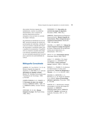 35Manejo integrado de pragas do algodoeiro no cerrado brasileiro
não existem técnicas capazes de,
isoladamente, resolver os problemas
fitossanitários, mas o conjunto de
técnicas disponíveis promove
sinergismo e leva ao êxito no controle
de pragas e doenças.
Os produtores se beneficiam do uso do
MIP, através da redução do número de
pulverizações de inseticidas, redução do
custo de controle e redução dos riscos
de intoxicação e contribuem assim com
o equilíbrio do ecossistema. O equilíbrio
entre os impactos causados pela praga
e os esforços necessários para promo-
ver sua supressão populacional concorre
para a garantia da sustentabilidade da
cultura.
Bibliografia Consulstada
ALMEIDA, R. P. de; SILVA, C. A. D. da.
Manejo integrado de pragas do
algodoeiro. In: BELTRÃO, N. E. de M. O
agronegócio do algodão no Brasil.
Brasília, DF: Embrapa Comunicação para
Transferência de Tecnologia, 1999.
p.753-820.
CORRÊA-FERREIRA, B. S.; PANIZZI, A.
R. Percevejos da soja e seu manejo.
Londrina: EMBRAPA-CNPSo, 1999. 45
p. (EMBRAPA-CNPSo. Circular Técnica,
24).
CRÓCOMO. W. B. (Ed.). Manejo
integrado de pragas. São Paulo:Unesp,
1990. 358 p.
DEGRANDE, P. E. Guia prático de
controle das pragas do algodoeiro.
Dourados: UFMS, 1998. 60 p.
EMBRAPA. Departamento de Pesquisa e
Desenvolvimento. Manejo integrado de
mosca-branca. Plano emergencial para o
controle da mosca-branca. Brasília,DF,
1998. não paginado.
FALCON, L. A.; SMITH, R. F. Manual de
control integrado de plagas del algodoei-
ro. Roma: Organización de las Naciones
Unidas para la Agricultura y la
Alimentación, 1974. 87 p.
GALLO, D. et al. Entomologia agrícola.
Piracicaba: FEALQ, 2002. 920 p.
LEIGH, T. F.; GOODEL, P. B. Insect
management. In.: UNIVERSITY OF
CALIFORNIA. Cotton production
manual. Oakland, 1996. p. 260-293.
MARUR, C. J.; RUANO, O. A reference
for determination of cotton plant
development. Revista de Oleaginosas e
Fibrosas, v. 5, n. 2, p. 243-347, 2001.
NAKANO, O.; MARCHINI, L. C.;
BATISTA, G. C. de. Pragas do algodoei-
ro. In: FEALQ. Curso de entomologia
aplicada à agricultura. Piracicaba, 1992,
p. 219-246.
SANTOS, W. J. Identificação, biologia,
amostragem e controle das pragas do
algodoeiro. In: EMBRAPA
AGROPECUÁRIA OESTE; EMBRAPA
ALGODÃO. Algodão: tecnologia de
produção. Dourados, 2001, p. 181-
226.
 
