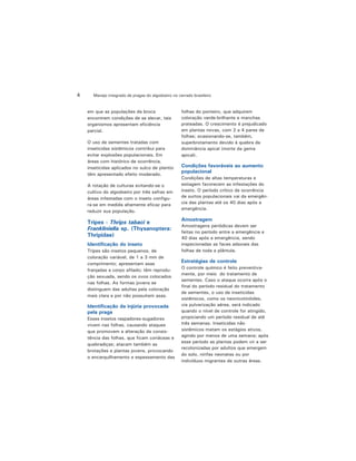 Manejo integrado de pragas do algodoeiro no cerrado brasileiro4
em que as populações da broca
encontrem condições de se elevar, tais
organismos apresentam eficiência
parcial.
O uso de sementes tratadas com
inseticidas sistêmicos contribui para
evitar explosões populacionais. Em
áreas com histórico de ocorrência,
inseticidas aplicados no sulco de plantio
têm apresentado efeito moderado.
A rotação de culturas evitando-se o
cultivo do algodoeiro por três safras em
áreas infestadas com o inseto configu-
ra-se em medida altamente eficaz para
reduzir sua população.
Tripes - Thrips tabaci e
Frankliniella sp. (Thysanoptera:
Thripidae)
Identificação do inseto
Tripes são insetos pequenos, de
coloração variável, de 1 a 3 mm de
comprimento; apresentam asas
franjadas e corpo afilado; têm reprodu-
ção sexuada, sendo os ovos colocados
nas folhas. As formas jovens se
distinguem das adultas pela coloração
mais clara e por não possuírem asas.
Identificação da injúria provocada
pela praga
Esses insetos raspadores-sugadores
vivem nas folhas, causando ataques
que promovem a alteração da consis-
tência das folhas, que ficam coriáceas e
quebradiças; atacam também as
brotações e plantas jovens, provocando
o encarquilhamento e espessamento das
folhas do ponteiro, que adquirem
coloração verde-brilhante e manchas
prateadas. O crescimento é prejudicado
em plantas novas, com 2 a 4 pares de
folhas; ocasionando-se, também,
superbrotamento devido à quebra da
dominância apical (morte da gema
apical).
Condições favoráveis ao aumento
populacional
Condições de altas temperaturas e
estiagem favorecem as infestações do
inseto. O período crítico de ocorrência
de surtos populacionais vai da emergên-
cia das plantas até os 40 dias após a
emergência.
Amostragem
Amostragens periódicas devem ser
feitas no período entre a emergência e
40 dias após a emergência, sendo
inspecionadas as faces adaxiais das
folhas de toda a plântula.
Estratégias de controle
O controle químico é feito preventiva-
mente, por meio do tratamento de
sementes. Caso o ataque ocorra após o
final do período residual do tratamento
de sementes, o uso de inseticidas
sistêmicos, como os neonicotinóides,
via pulverização aérea, será indicado
quando o nível de controle for atingido,
propiciando um período residual de até
três semanas. Inseticidas não
sistêmicos matam os estágios ativos,
agindo por menos de uma semana; após
esse período as plantas podem vir a ser
recolonizadas por adultos que emergem
do solo, ninfas neonatas ou por
indivíduos migrantes de outras áreas.
 