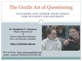 The Gentle Art of Questioning Clickers and other tech tools for student engagement Dr. Stephanie V. Chasteen  Physics Department  &  Science Education Initiative Univ. of Colorado at Boulder http://colorado.edu/sei Web and blog:  http://sciencegeekgirl.com Email:  stephanie.chasteen@colorado.edu 