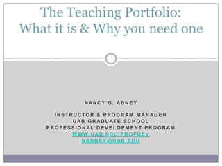 The Teaching Portfolio:
What it is & Why you need one




                NANCY G. ABNEY

      INSTRUCTOR & PROGRAM MANAGER
           U A B G R A D U AT E S C H O O L
    PROFESSIONAL DEVELOPMENT PROGRAM
           W W W. U AB . E D U / P R O F D E V
               NABNEY@UAB.EDU
 