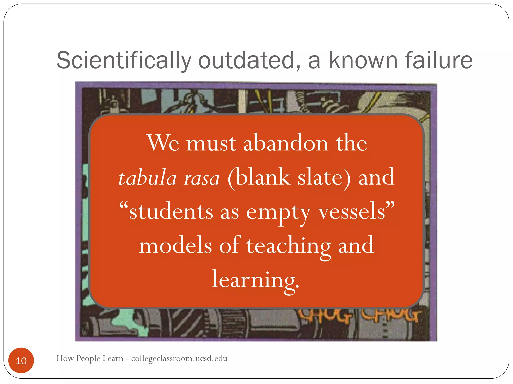 Scientifically outdated, a known failure
How People Learn - collegeclassroom.ucsd.edu10
We must abandon the
tabula rasa (blank slate) and
“students as empty vessels”
models of teaching and
learning.
 