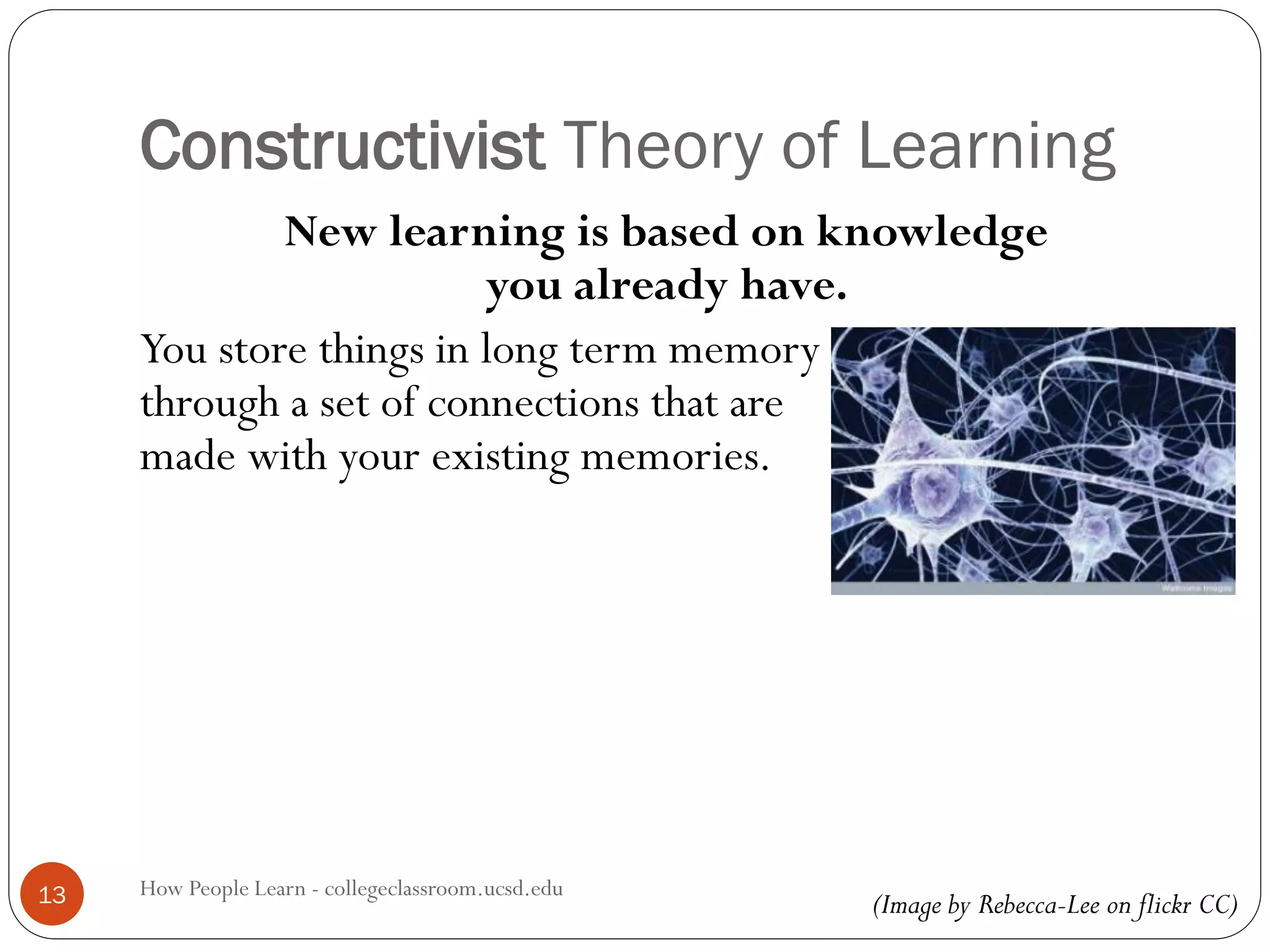 Constructivist Theory of Learning
How People Learn - collegeclassroom.ucsd.edu13
New learning is based on knowledge
you already have.
You store things in long term memory
through a set of connections that are
made with your existing memories.
(Image by Rebecca-Lee on flickr CC)
 