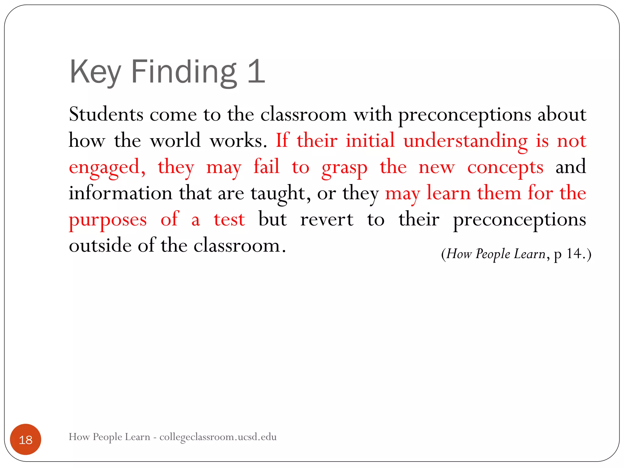 Key Finding 1
How People Learn - collegeclassroom.ucsd.edu18
Students come to the classroom with preconceptions about
how the world works. If their initial understanding is not
engaged, they may fail to grasp the new concepts and
information that are taught, or they may learn them for the
purposes of a test but revert to their preconceptions
outside of the classroom. (How People Learn, p 14.)
 