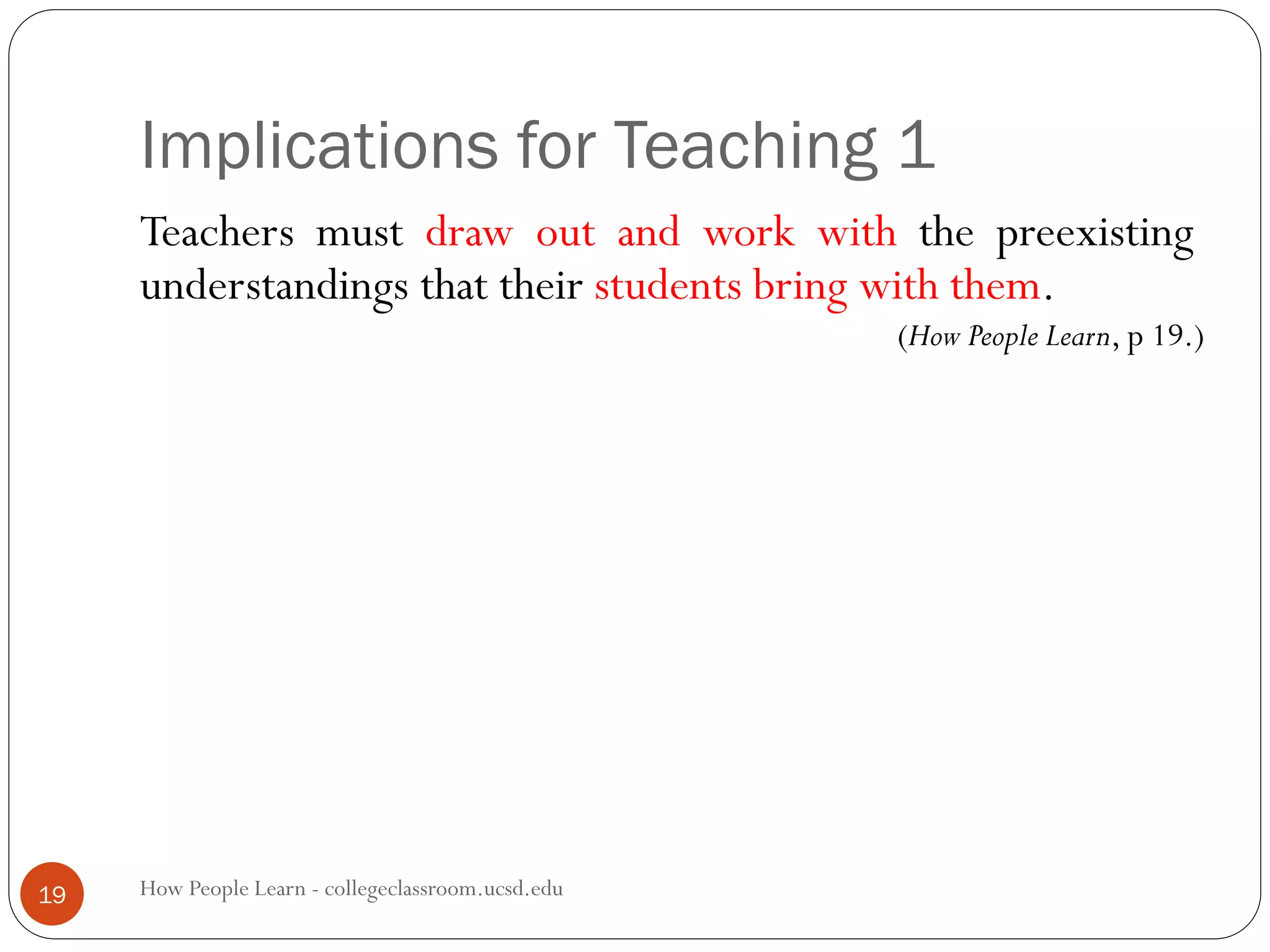 Implications for Teaching 1
How People Learn - collegeclassroom.ucsd.edu19
Teachers must draw out and work with the preexisting
understandings that their students bring with them.
(How People Learn, p 19.)
 