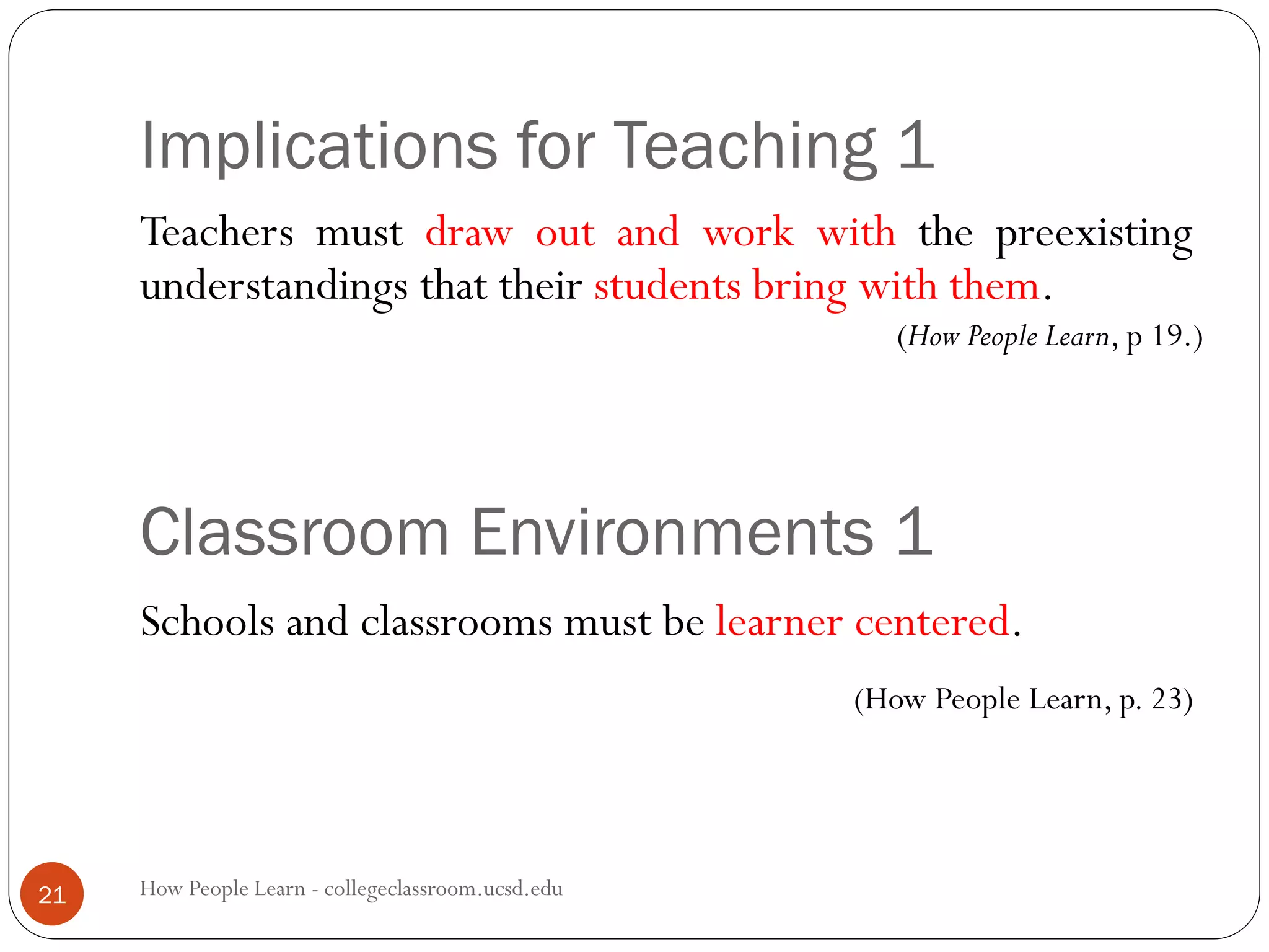 Implications for Teaching 1
How People Learn - collegeclassroom.ucsd.edu21
Teachers must draw out and work with the preexisting
understandings that their students bring with them.
(How People Learn, p 19.)
Schools and classrooms must be learner centered.
(How People Learn, p. 23)
Classroom Environments 1
 
