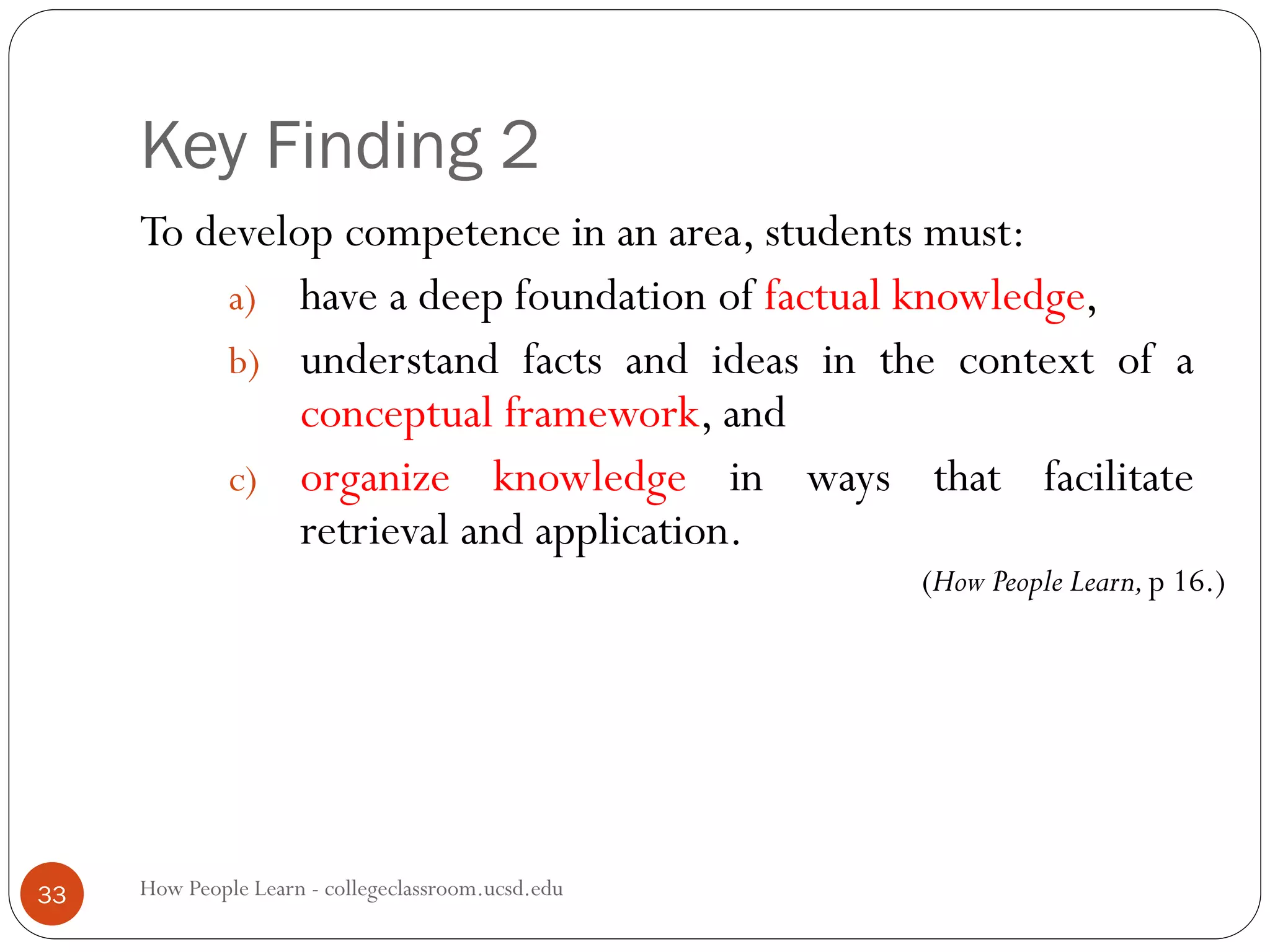 Key Finding 2
How People Learn - collegeclassroom.ucsd.edu33
To develop competence in an area, students must:
a) have a deep foundation of factual knowledge,
b) understand facts and ideas in the context of a
conceptual framework, and
c) organize knowledge in ways that facilitate
retrieval and application.
(How People Learn,p 16.)
 