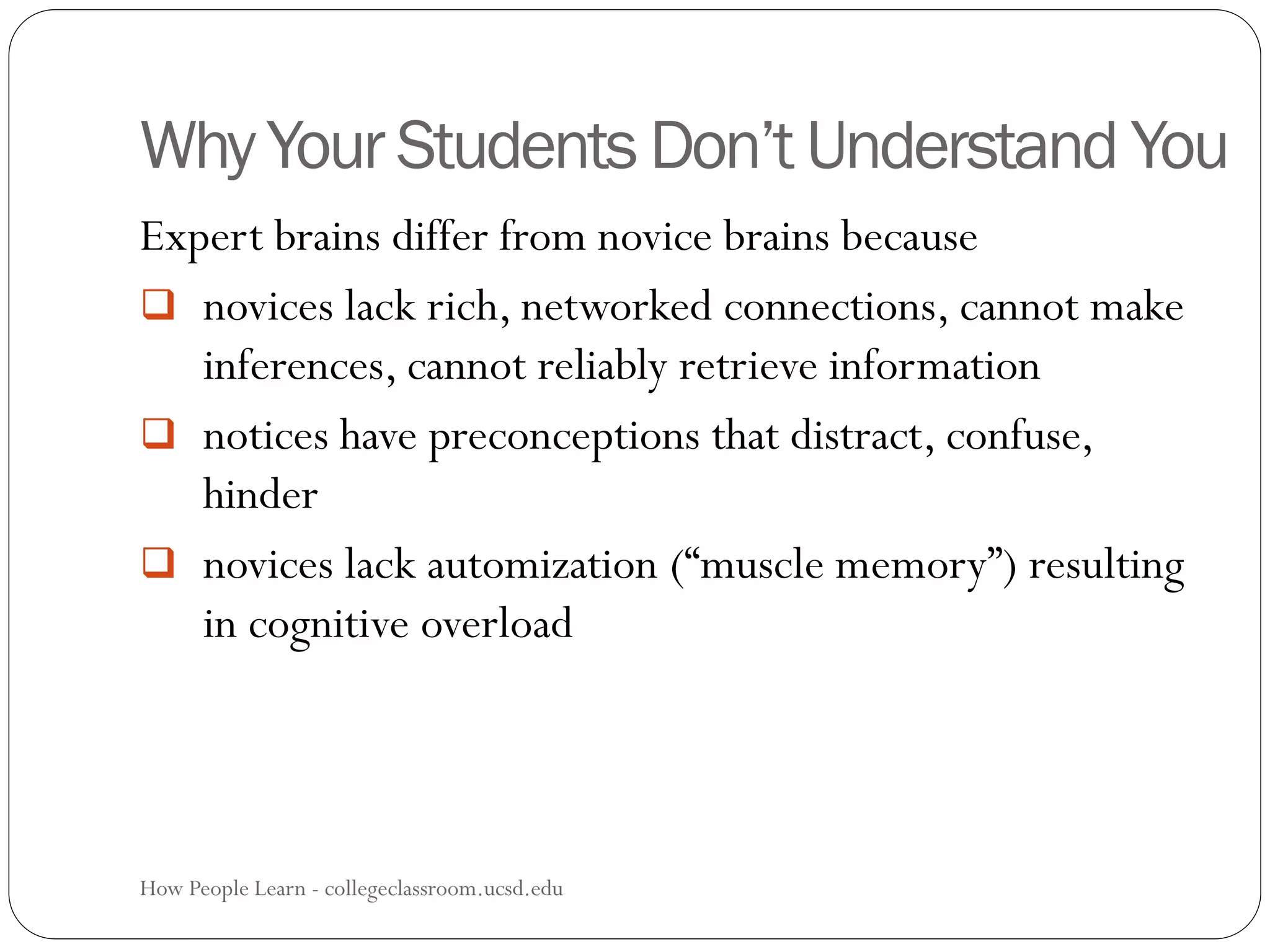 Why Your Students Don’t Understand You
How People Learn - collegeclassroom.ucsd.edu37
Expert brains differ from novice brains because
 novices lack rich, networked connections, cannot make
inferences, cannot reliably retrieve information
 notices have preconceptions that distract, confuse,
hinder
 novices lack automization (“muscle memory”) resulting
in cognitive overload
 