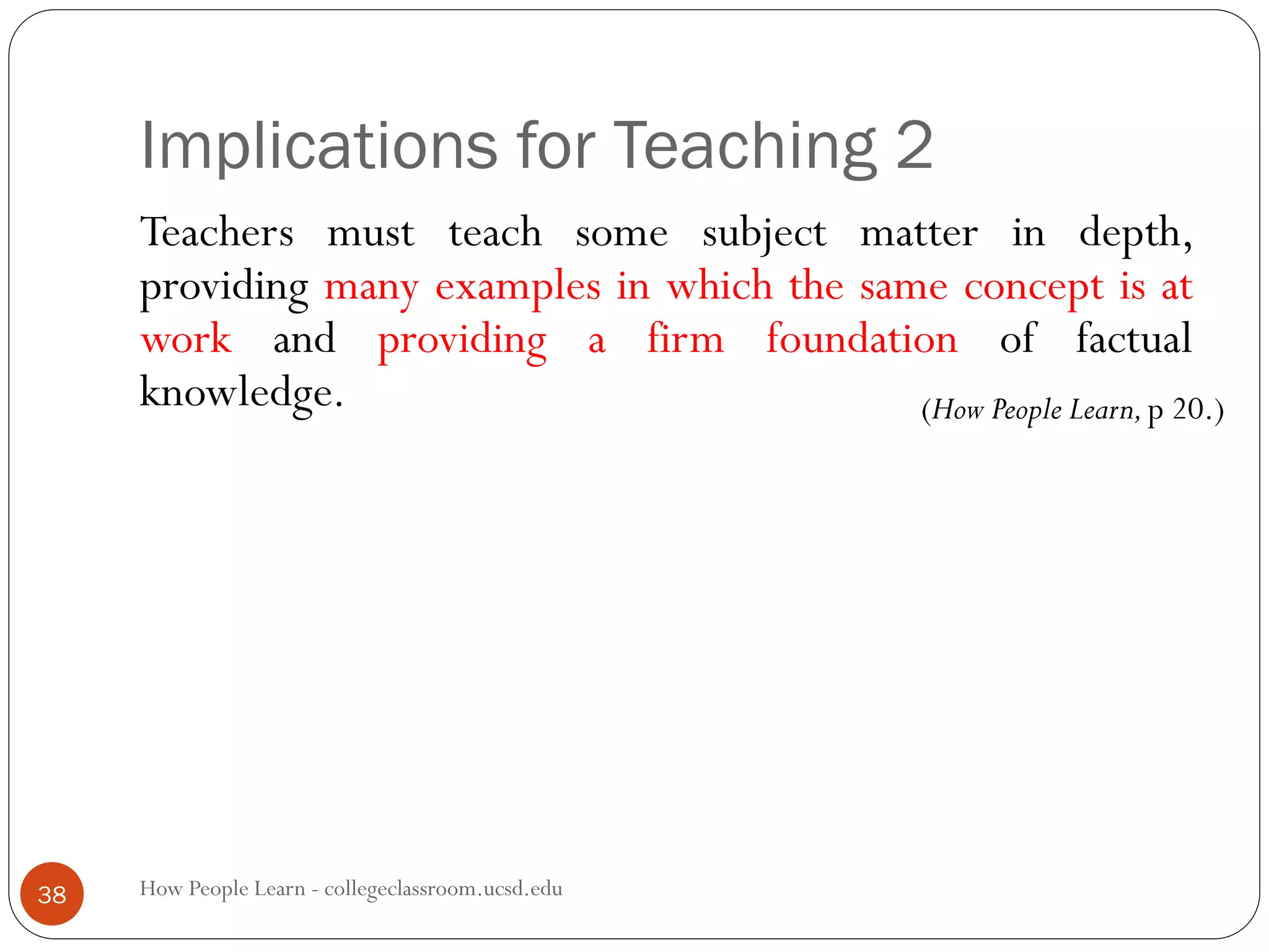 Implications for Teaching 2
How People Learn - collegeclassroom.ucsd.edu38
Teachers must teach some subject matter in depth,
providing many examples in which the same concept is at
work and providing a firm foundation of factual
knowledge. (How People Learn,p 20.)
 