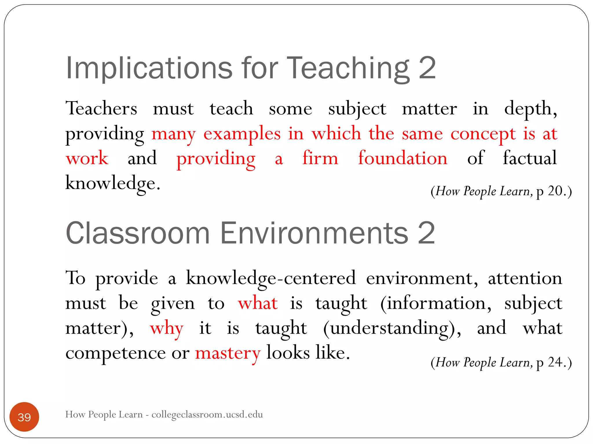 Implications for Teaching 2
How People Learn - collegeclassroom.ucsd.edu39
Teachers must teach some subject matter in depth,
providing many examples in which the same concept is at
work and providing a firm foundation of factual
knowledge.
Classroom Environments 2
To provide a knowledge-centered environment, attention
must be given to what is taught (information, subject
matter), why it is taught (understanding), and what
competence or mastery looks like.
(How People Learn,p 20.)
(How People Learn,p 24.)
 