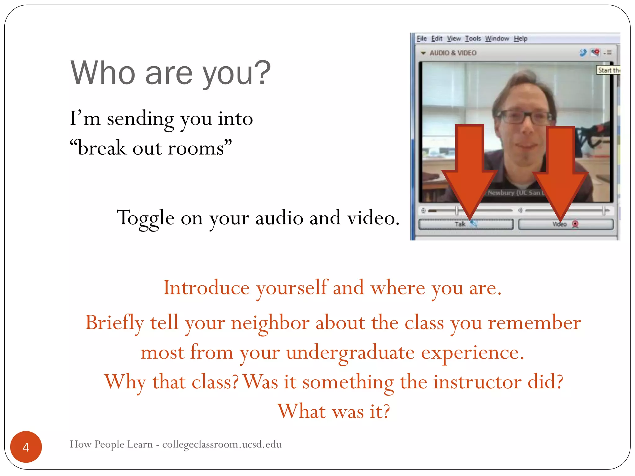 Who are you?
How People Learn - collegeclassroom.ucsd.edu4
I’m sending you into
“break out rooms”
Toggle on your audio and video.
Introduce yourself and where you are.
Briefly tell your neighbor about the class you remember
most from your undergraduate experience.
Why that class?Was it something the instructor did?
What was it?
 