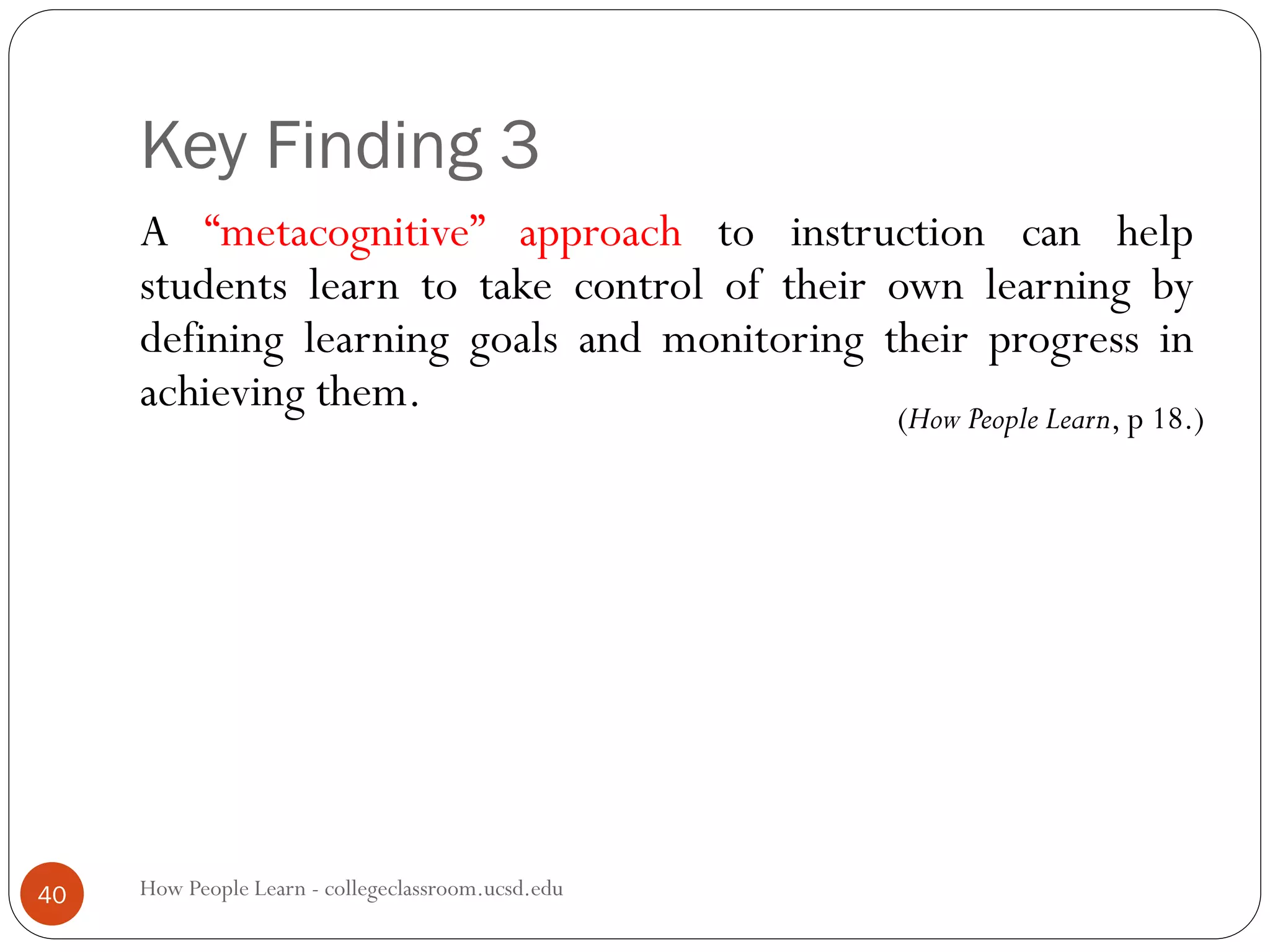 Key Finding 3
How People Learn - collegeclassroom.ucsd.edu40
A “metacognitive” approach to instruction can help
students learn to take control of their own learning by
defining learning goals and monitoring their progress in
achieving them. (How People Learn, p 18.)
 