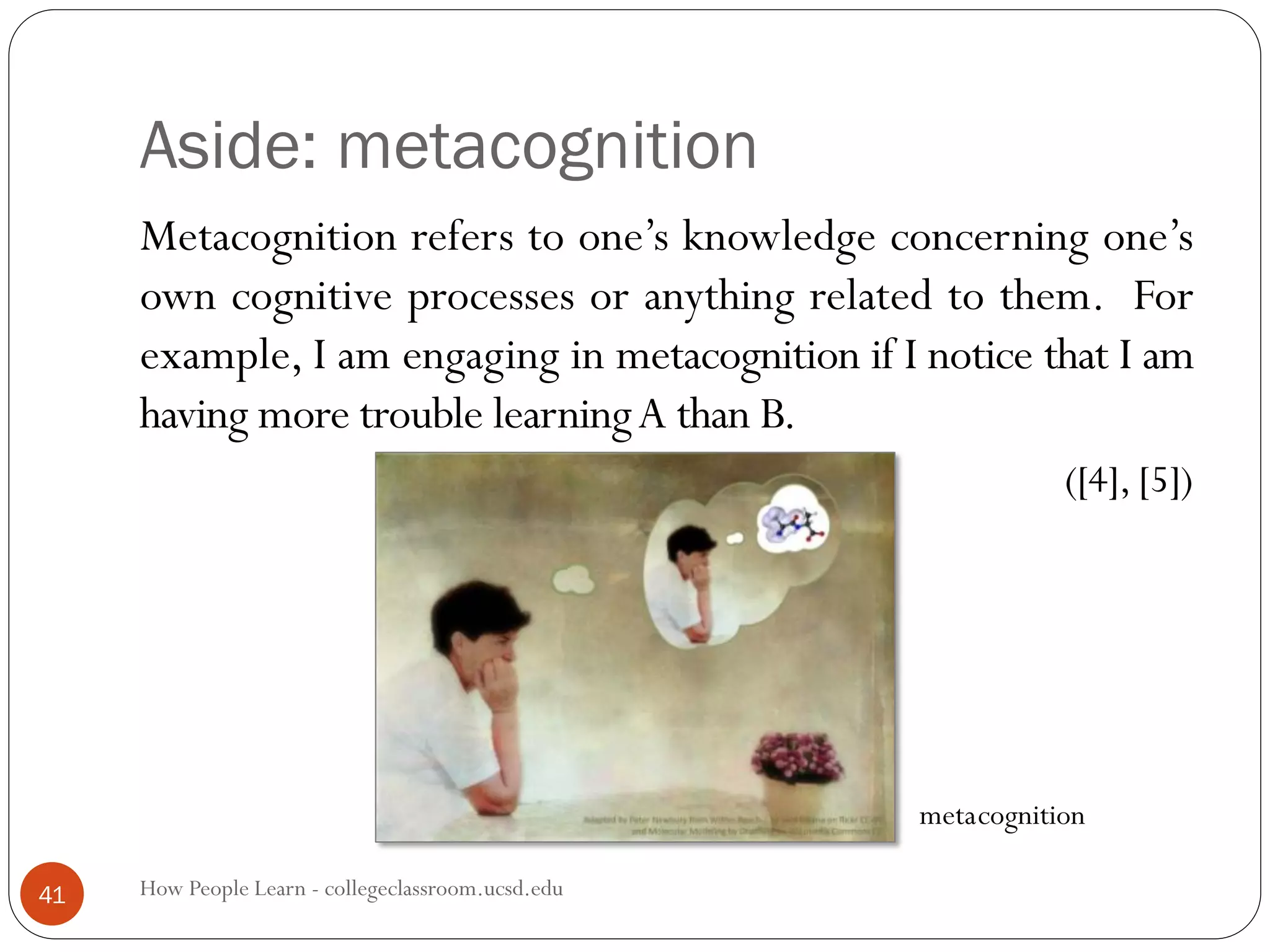 Aside: metacognition
How People Learn - collegeclassroom.ucsd.edu41
Metacognition refers to one’s knowledge concerning one’s
own cognitive processes or anything related to them. For
example, I am engaging in metacognition if I notice that I am
having more trouble learningA than B.
([4], [5])
cognitionmeta
 