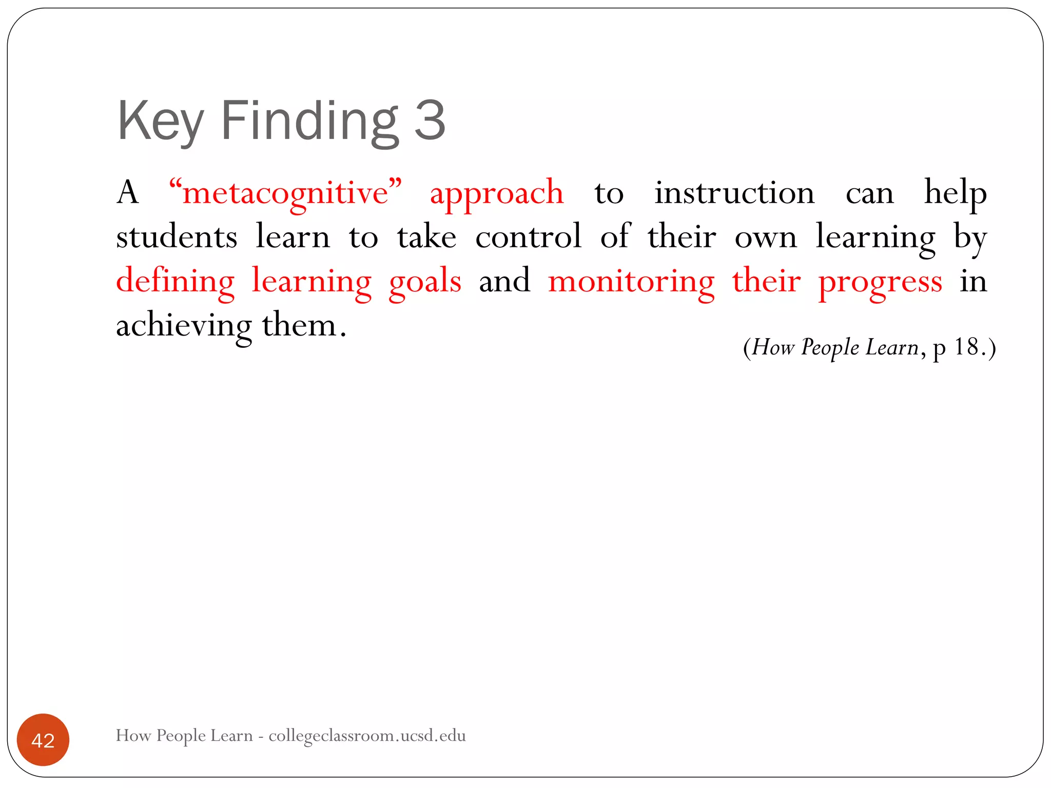 Key Finding 3
How People Learn - collegeclassroom.ucsd.edu42
A “metacognitive” approach to instruction can help
students learn to take control of their own learning by
defining learning goals and monitoring their progress in
achieving them. (How People Learn, p 18.)
 
