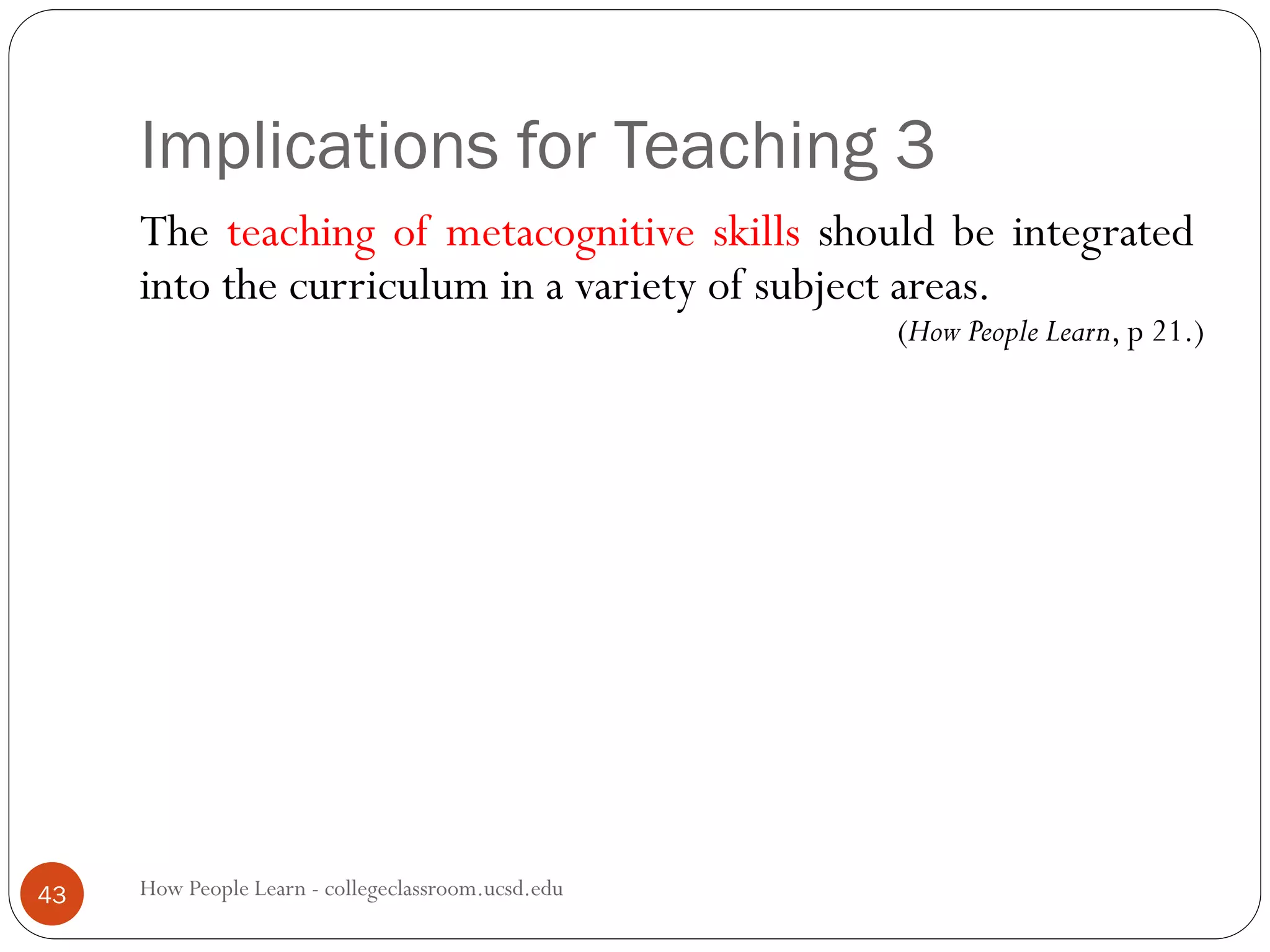 Implications for Teaching 3
How People Learn - collegeclassroom.ucsd.edu43
The teaching of metacognitive skills should be integrated
into the curriculum in a variety of subject areas.
(How People Learn, p 21.)
 