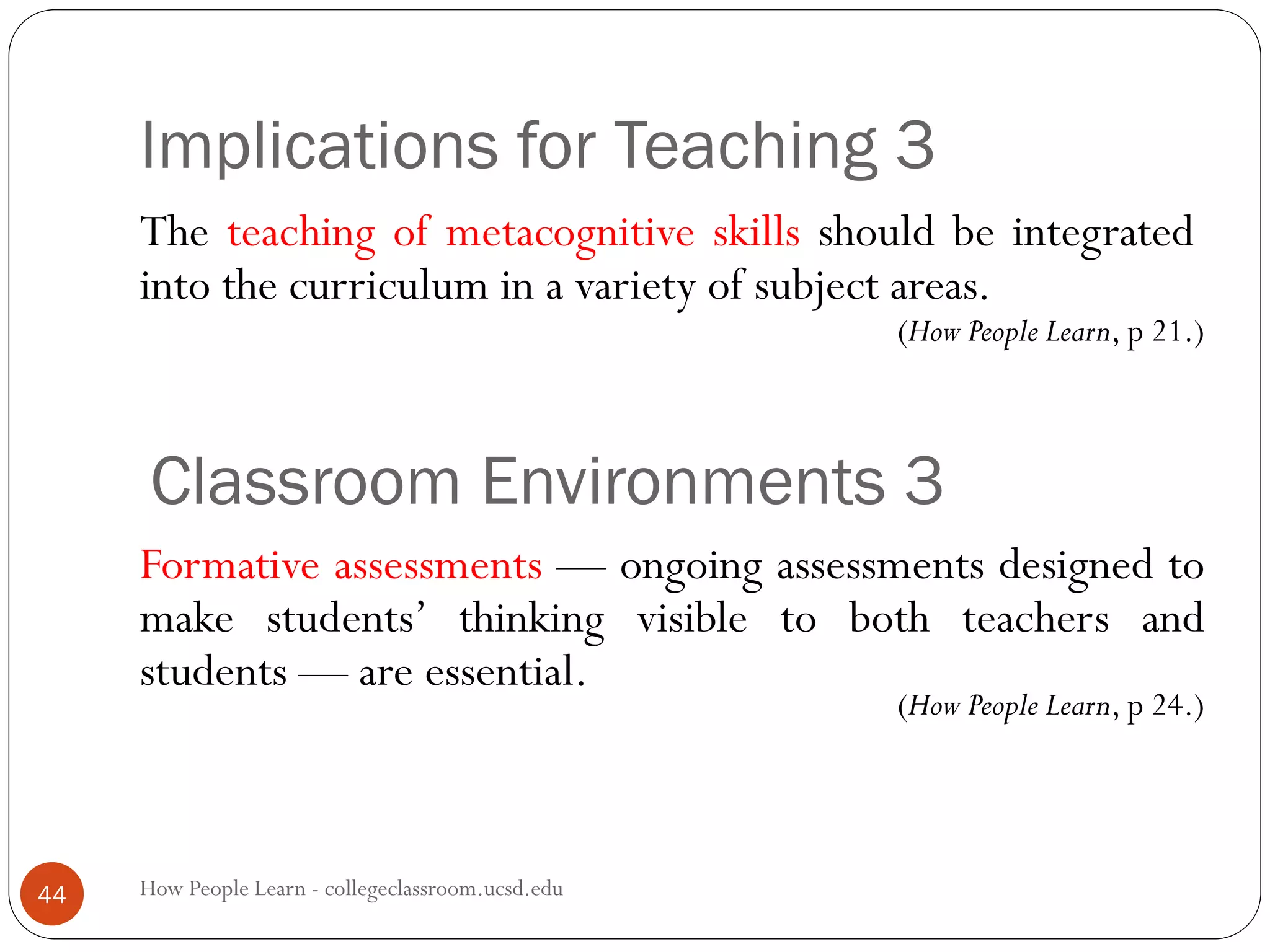 Implications for Teaching 3
How People Learn - collegeclassroom.ucsd.edu44
The teaching of metacognitive skills should be integrated
into the curriculum in a variety of subject areas.
Classroom Environments 3
Formative assessments — ongoing assessments designed to
make students’ thinking visible to both teachers and
students — are essential.
(How People Learn, p 21.)
(How People Learn, p 24.)
 