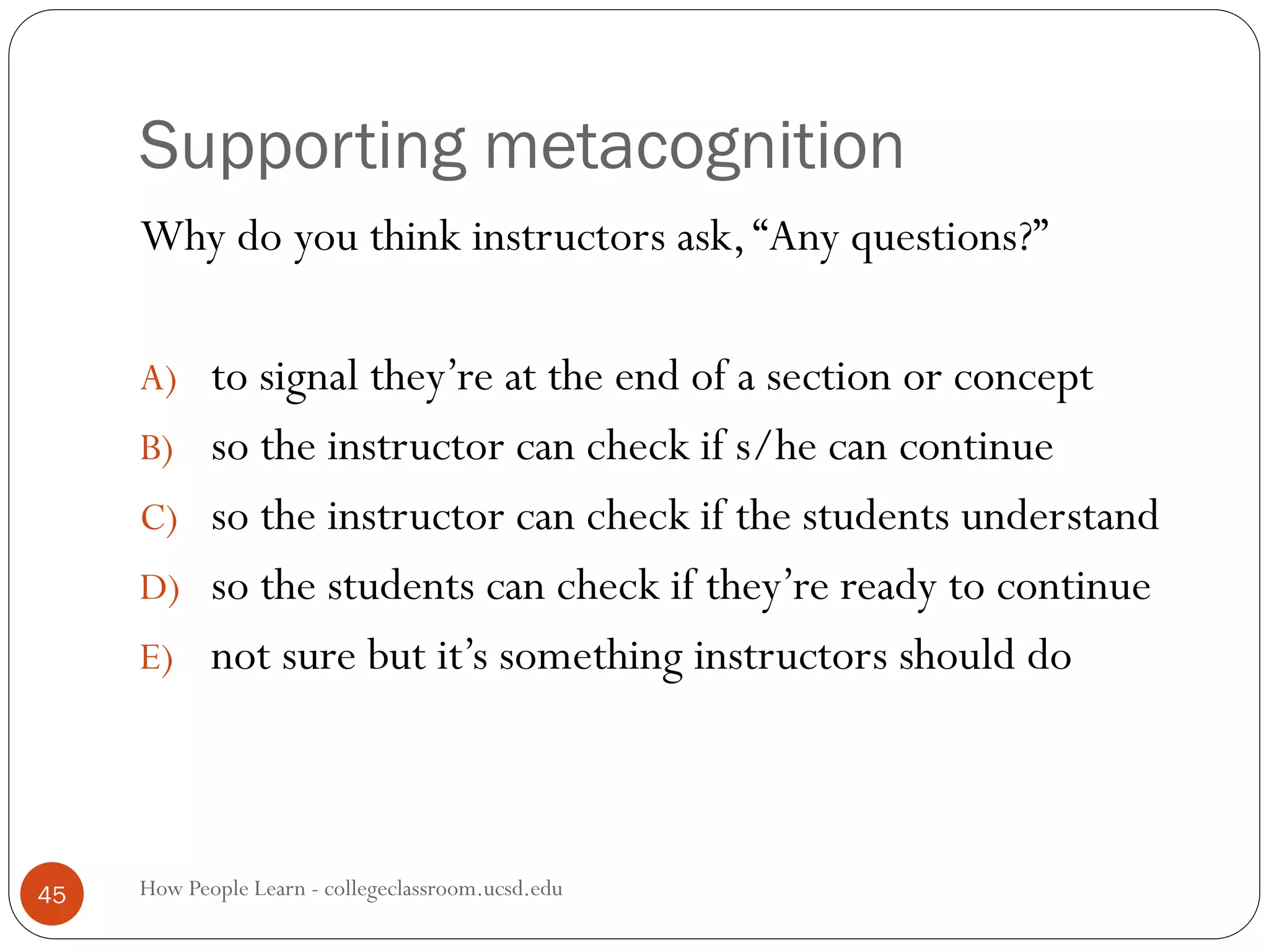 Supporting metacognition
How People Learn - collegeclassroom.ucsd.edu45
Why do you think instructors ask,“Any questions?”
A) to signal they’re at the end of a section or concept
B) so the instructor can check if s/he can continue
C) so the instructor can check if the students understand
D) so the students can check if they’re ready to continue
E) not sure but it’s something instructors should do
 
