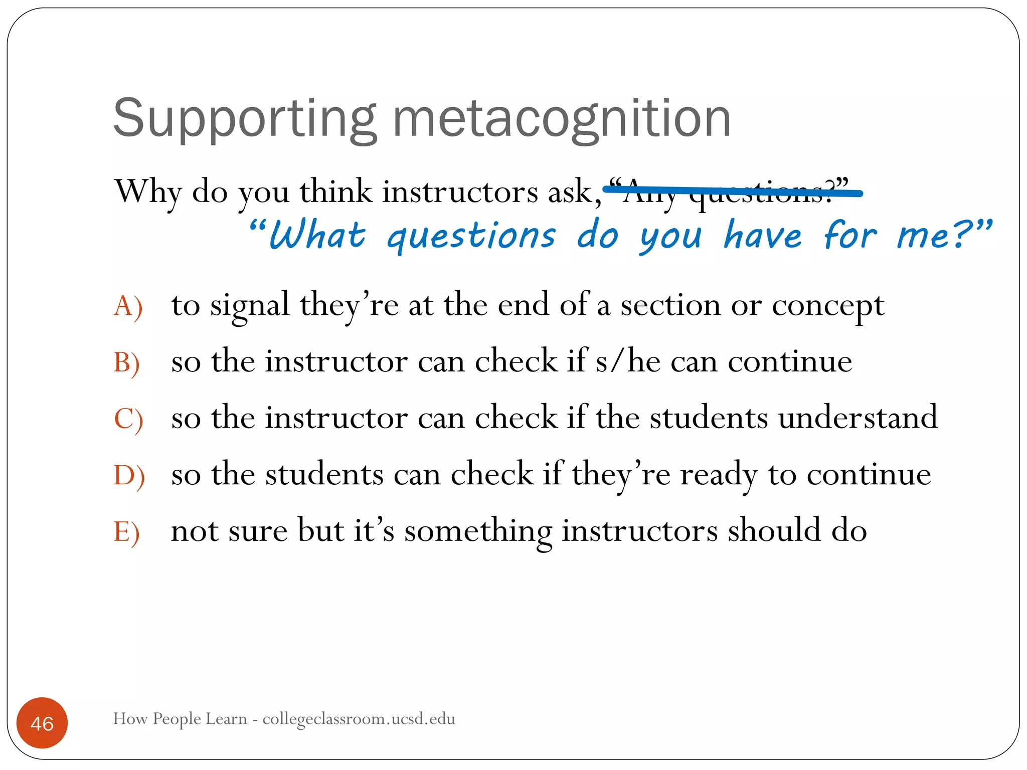 Supporting metacognition
How People Learn - collegeclassroom.ucsd.edu46
Why do you think instructors ask,“Any questions?”
A) to signal they’re at the end of a section or concept
B) so the instructor can check if s/he can continue
C) so the instructor can check if the students understand
D) so the students can check if they’re ready to continue
E) not sure but it’s something instructors should do
“What questions do you have for me?”
 