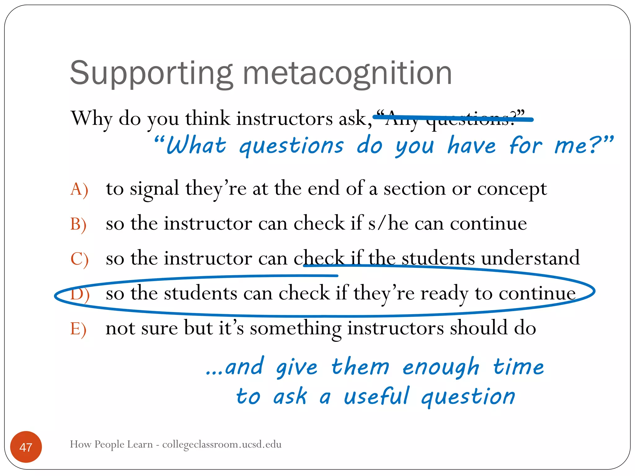 Supporting metacognition
How People Learn - collegeclassroom.ucsd.edu47
Why do you think instructors ask,“Any questions?”
A) to signal they’re at the end of a section or concept
B) so the instructor can check if s/he can continue
C) so the instructor can check if the students understand
D) so the students can check if they’re ready to continue
E) not sure but it’s something instructors should do
“What questions do you have for me?”
…and give them enough time
to ask a useful question
 