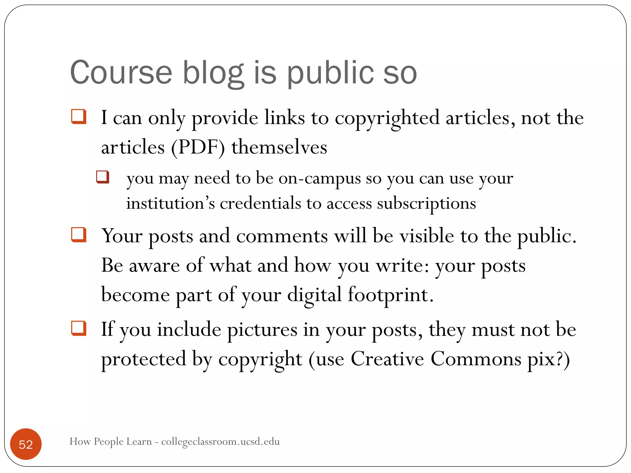 Course blog is public so
How People Learn - collegeclassroom.ucsd.edu52
 I can only provide links to copyrighted articles, not the
articles (PDF) themselves
 you may need to be on-campus so you can use your
institution’s credentials to access subscriptions
 Your posts and comments will be visible to the public.
Be aware of what and how you write: your posts
become part of your digital footprint.
 If you include pictures in your posts, they must not be
protected by copyright (use Creative Commons pix?)
 
