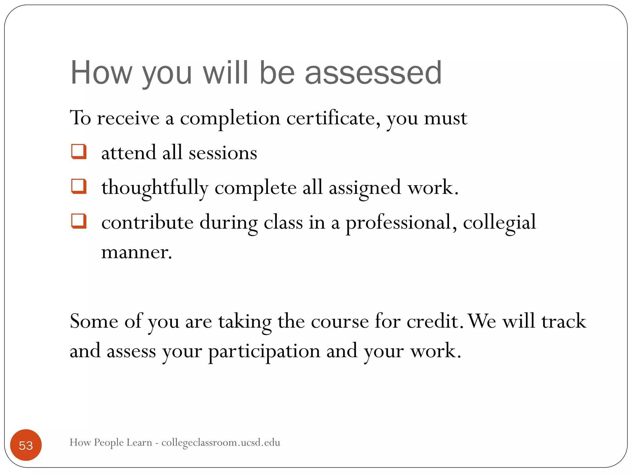 How you will be assessed
How People Learn - collegeclassroom.ucsd.edu53
To receive a completion certificate, you must
 attend all sessions
 thoughtfully complete all assigned work.
 contribute during class in a professional, collegial
manner.
Some of you are taking the course for credit.We will track
and assess your participation and your work.
 