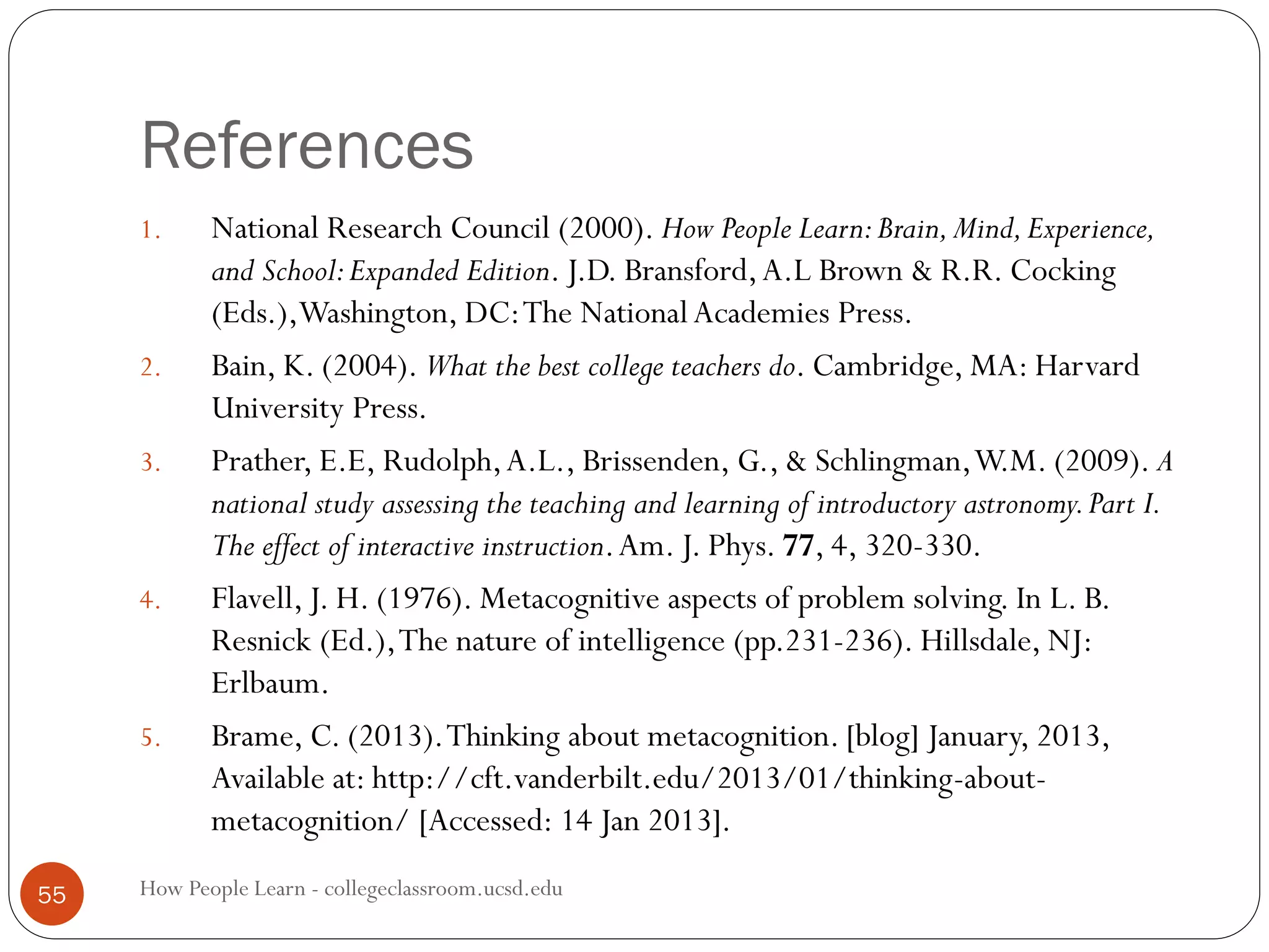 References
How People Learn - collegeclassroom.ucsd.edu55
1. National Research Council (2000). How People Learn:Brain,Mind,Experience,
and School:Expanded Edition. J.D. Bransford,A.L Brown & R.R. Cocking
(Eds.),Washington, DC:The NationalAcademies Press.
2. Bain, K. (2004). What the best college teachers do. Cambridge, MA: Harvard
University Press.
3. Prather, E.E, Rudolph,A.L., Brissenden, G., & Schlingman,W.M. (2009). A
national study assessing the teaching and learning of introductory astronomy.Part I.
The effect of interactive instruction.Am. J. Phys. 77, 4, 320-330.
4. Flavell, J. H. (1976). Metacognitive aspects of problem solving. In L. B.
Resnick (Ed.),The nature of intelligence (pp.231-236). Hillsdale, NJ:
Erlbaum.
5. Brame, C. (2013).Thinking about metacognition. [blog] January, 2013,
Available at: http://cft.vanderbilt.edu/2013/01/thinking-about-
metacognition/ [Accessed: 14 Jan 2013].
 