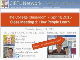 The College Classroom – Spring 2015
Class Meeting 1: How People Learn
Dave Gross
dgross@
biochem.umass.edu
Thursday, January 29, 2015
1:00-2:30p ET, 12:00-1:30p CT, 11:00a-12:30p MT, 10:00-11:30a PT
Peter Newbury
pnewbury@ucsd.edu
@polarisdotca
 