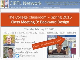 The College Classroom – Spring 2015
Class Meeting 3: Backward Design
Dave Gross
dgross@
biochem.umass.edu
Thursday, February 12, 2015
1:00-2:30p ET, 12:00-1:30p CT, 11:00a-12:30p MT, 10:00-11:30a PT
Peter Newbury
pnewbury@ucsd.edu
@polarisdotca
 