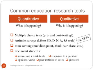 Common education research tools
Quantitative Qualitative
Teaching as research - collegeclassroom.ucsd.edu
What is happening? Why is it happening?
 Multiple choice tests (pre- and post-testing?)
 Attitude surveys (Likert SD, D, N,A, SA scale)
 mini-writing (muddiest point, think-pair-share, etc.)
 document students’
 answers on a worksheets  responses to a question
 opinions/views  peer instruction votes  questions
12
 