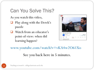 Can You Solve This?
Teaching as research - collegeclassroom.ucsd.edu13
As you watch this video,
 Play along with the Derek’s
puzzle
 Watch from an educator’s
point-of-view: when did
learning happen?
www.youtube.com/watch?v=vKA4w2O61Xo
See you back here in 5 minutes.
 