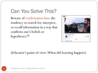 Can You Solve This?
Teaching as research - collegeclassroom.ucsd.edu14
Beware of confirmation bias: the
tendency to search for, interpret,
or recall information in a way that
confirms one's beliefs or
hypotheses.[8]
(Educator’s point-of-view:When did learning happen?)
 