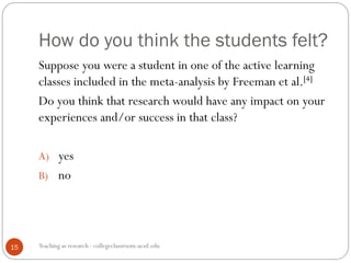 How do you think the students felt?
Teaching as research - collegeclassroom.ucsd.edu15
Suppose you were a student in one of the active learning
classes included in the meta-analysis by Freeman et al.[4]
Do you think that research would have any impact on your
experiences and/or success in that class?
A) yes
B) no
 