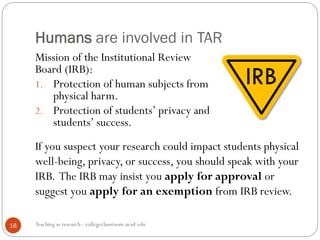 If you suspect your research could impact students physical
well-being, privacy, or success, you should speak with your
IRB. The IRB may insist you apply for approval or
suggest you apply for an exemption from IRB review.
Humans are involved in TAR
Teaching as research - collegeclassroom.ucsd.edu18
Mission of the Institutional Review
Board (IRB):
1. Protection of human subjects from
physical harm.
2. Protection of students’ privacy and
students’ success.
 