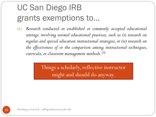 UC San Diego IRB
grants exemptions to…
Teaching as research - collegeclassroom.ucsd.edu22
(1) Research conducted in established or commonly accepted educational
settings, involving normal educational practices, such as (i) research on
regular and special education instructional strategies, or (ii) research on
the effectiveness of or the comparison among instructional techniques,
curricula,or classroom management methods.[5]
Things a scholarly, reflective instructor
might and should do anyway.
 