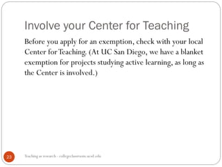 Involve your Center for Teaching
Teaching as research - collegeclassroom.ucsd.edu23
Before you apply for an exemption, check with your local
Center forTeaching. (At UC San Diego, we have a blanket
exemption for projects studying active learning, as long as
the Center is involved.)
 
