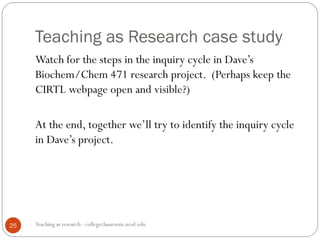 Teaching as Research case study
Teaching as research - collegeclassroom.ucsd.edu25
Watch for the steps in the inquiry cycle in Dave’s
Biochem/Chem 471 research project. (Perhaps keep the
CIRTL webpage open and visible?)
At the end, together we’ll try to identify the inquiry cycle
in Dave’s project.
 