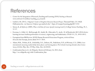 References
Teaching as research - collegeclassroom.ucsd.edu35
1. Center for the Integration of Research,Teaching and Learning (2010) Teaching as Research.
www.cirtl.net/CoreIdeas/teaching_as_research
2. Lambert, M. (2012). A Beginner's Guide to DoingYour Education Research Project.Thousand Oaks, CA: SAGE
Publications Inc. via Tomorrow’s Professor cgi.stanford.edu/~dept-ctl/tomprof/posting.php?ID=1233
3. Simon, B., &Taylor, J. (2009). What is theValue of Course-Specific Learning Goals? J. College ScienceTeaching, 39, 2,
52-57.
4. Freeman, S., Eddy, S.L. McDonough, M., Smith, M., Okoroafor, N., Jordt,. H. &Wenderoth, M.P. (2014)Active
learning increases student performance in science, engineering, and mathematics. PNAS 111, 23, 8410–8415.
5. Exemption from IRB Review, UCSD Human Research Protections Program, retrieved from
irb.ucsd.edu/Exempt_forms.shtml 24/2/ 2014.
6. Adams,W.K., Perkins, K.K., Podolefsky, N.S., Dubson, M., Finkelstein, N.D., &Wieman, C.E. (2006) A new
instrument for measuring student beliefs about physics and learning physics:The Colorado Learning Attitudes about Science
Survey (CLASS). Phys. Rev. ST Phys. Educ. Res. 2, 010101.
7. Confirmation bias (n.d.). In Wikipedia. Retrieved February 16, 2015, from
http://en.wikipedia.org/wiki/Confirmation_bias
 