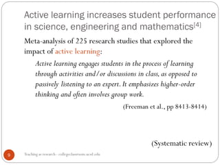 Active learning increases student performance
in science, engineering and mathematics[4]
Teaching as research - collegeclassroom.ucsd.edu9
Meta-analysis of 225 research studies that explored the
impact of active learning:
Active learning engages students in the process of learning
through activities and/or discussions in class,as opposed to
passively listening to an expert.It emphasizes higher-order
thinking and often involves group work.
(Freeman et al., pp 8413-8414)
(Systematic review)
 