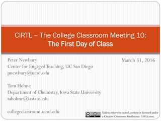 CIRTL – The College Classroom Meeting 10:
The First Day of Class
March 31, 2016
Unless otherwise noted, content is licensed under
a Creative CommonsAttribution- 3.0 License.
Peter Newbury
Center for EngagedTeaching, UC San Diego
pnewbury@ucsd.edu
Tom Holme
Department of Chemistry, Iowa State University
taholme@iastate.edu
collegeclassroom.ucsd.edu
 