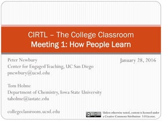 CIRTL – The College Classroom
Meeting 1: How People Learn
January 28, 2016
Unless otherwise noted, content is licensed under
a Creative CommonsAttribution- 3.0 License.
Peter Newbury
Center for EngagedTeaching, UC San Diego
pnewbury@ucsd.edu
Tom Holme
Department of Chemistry, Iowa State University
taholme@iastate.edu
collegeclassroom.ucsd.edu
 
