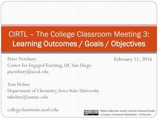 CIRTL – The College Classroom Meeting 3:
Learning Outcomes / Goals / Objectives
February 11, 2016
Unless otherwise noted, content is licensed under
a Creative CommonsAttribution- 3.0 License.
Peter Newbury
Center for EngagedTeaching, UC San Diego
pnewbury@ucsd.edu
Tom Holme
Department of Chemistry, Iowa State University
taholme@iastate.edu
collegeclassroom.ucsd.edu
 