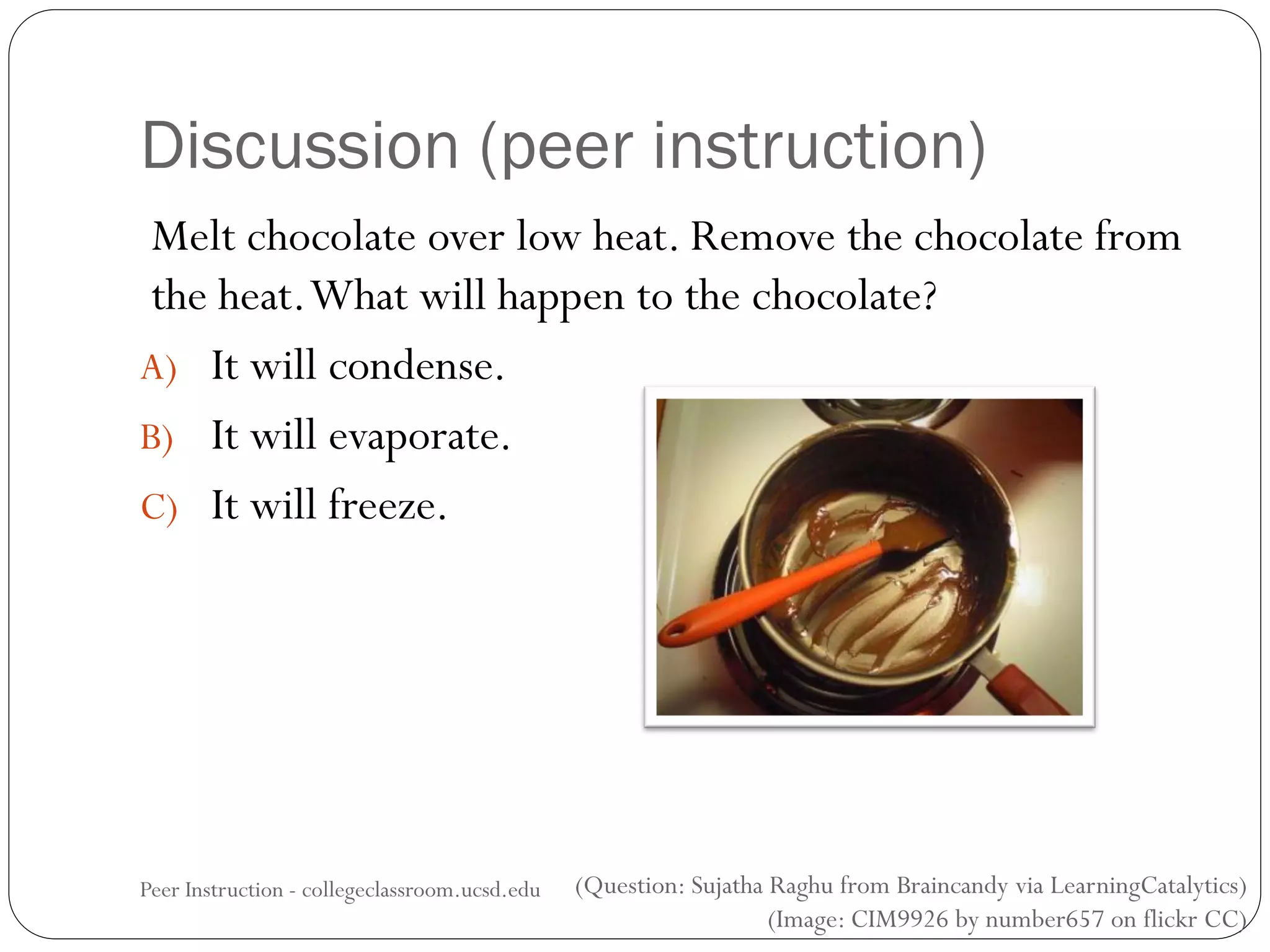(Question: Sujatha Raghu from Braincandy via LearningCatalytics)
(Image: CIM9926 by number657 on flickr CC)
Discussion (peer instruction)
Melt chocolate over low heat. Remove the chocolate from
the heat.What will happen to the chocolate?
A) It will condense.
B) It will evaporate.
C) It will freeze.
Peer Instruction - collegeclassroom.ucsd.edu
 