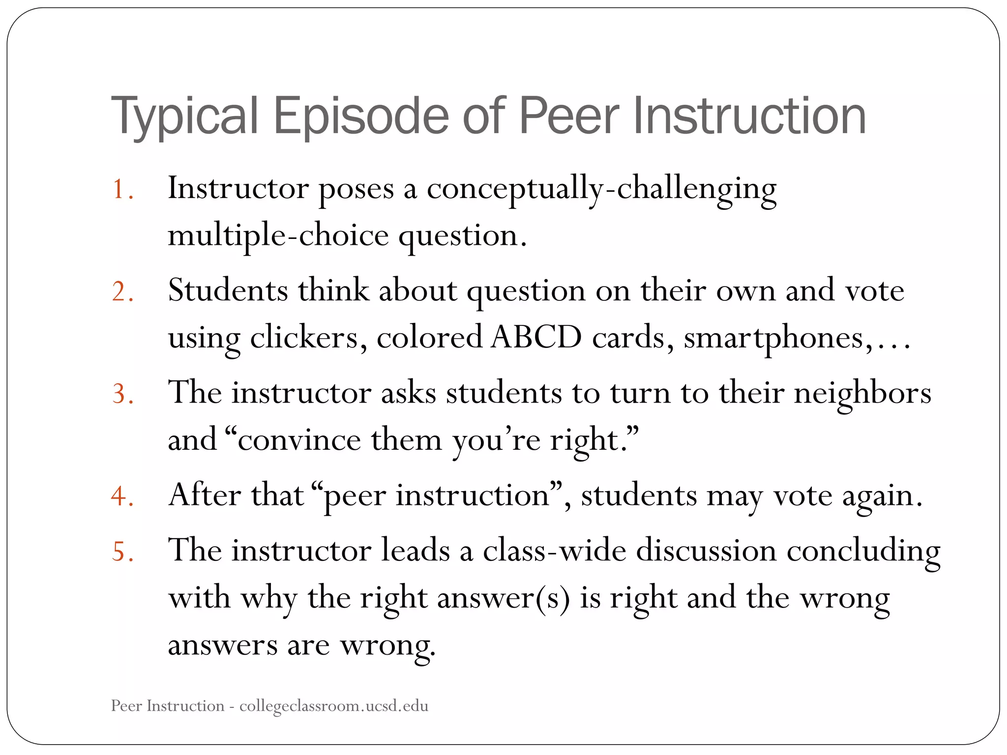 Typical Episode of Peer Instruction
Peer Instruction - collegeclassroom.ucsd.edu
1. Instructor poses a conceptually-challenging
multiple-choice question.
2. Students think about question on their own and vote
using clickers, colored ABCD cards, smartphones,…
3. The instructor asks students to turn to their neighbors
and “convince them you’re right.”
4. After that “peer instruction”, students may vote again.
5. The instructor leads a class-wide discussion concluding
with why the right answer(s) is right and the wrong
answers are wrong.
 