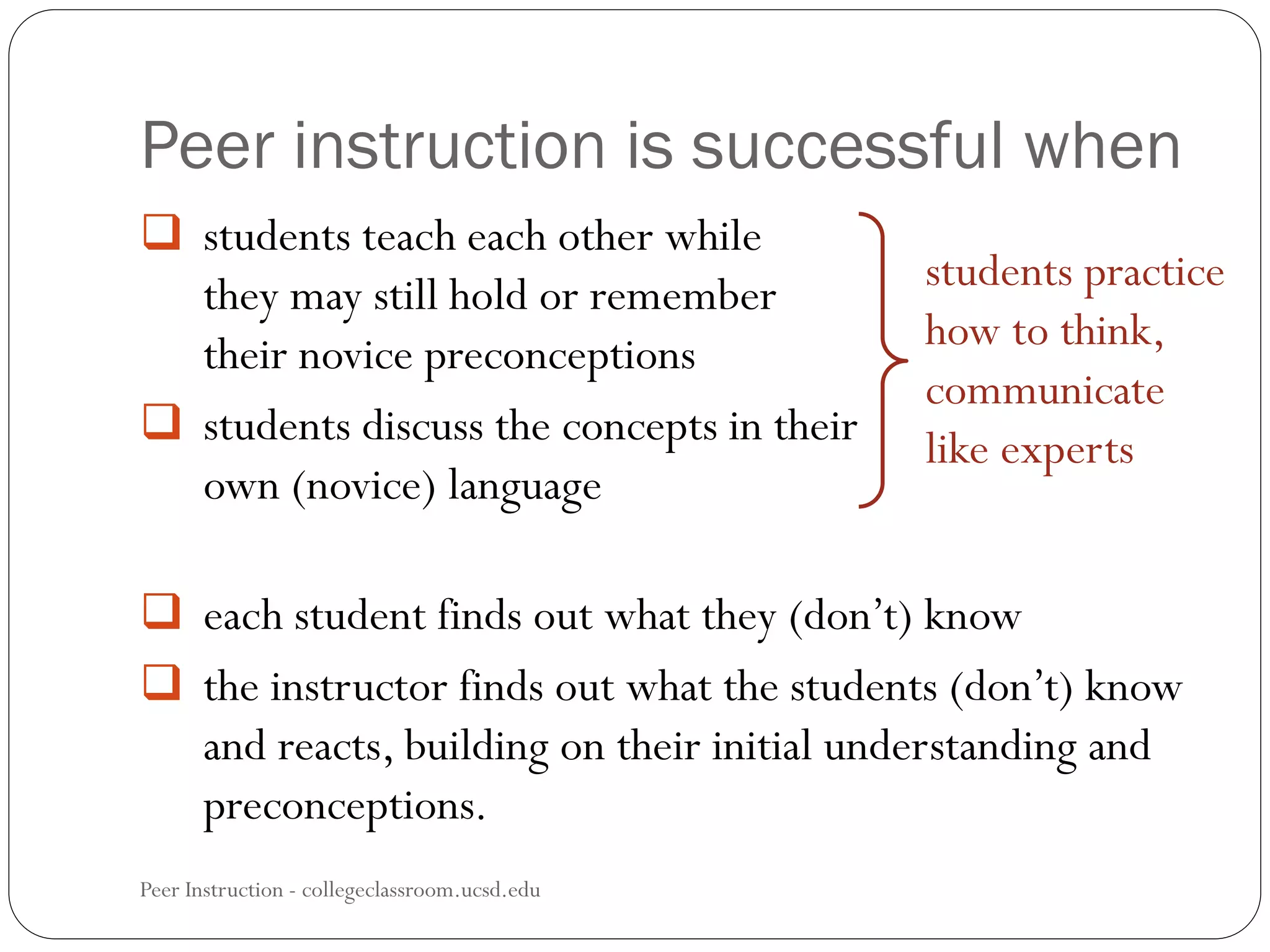 Peer instruction is successful when
Peer Instruction - collegeclassroom.ucsd.edu
 students teach each other while
they may still hold or remember
their novice preconceptions
 students discuss the concepts in their
own (novice) language
 each student finds out what they (don’t) know
 the instructor finds out what the students (don’t) know
and reacts, building on their initial understanding and
preconceptions.
students practice
how to think,
communicate
like experts
 