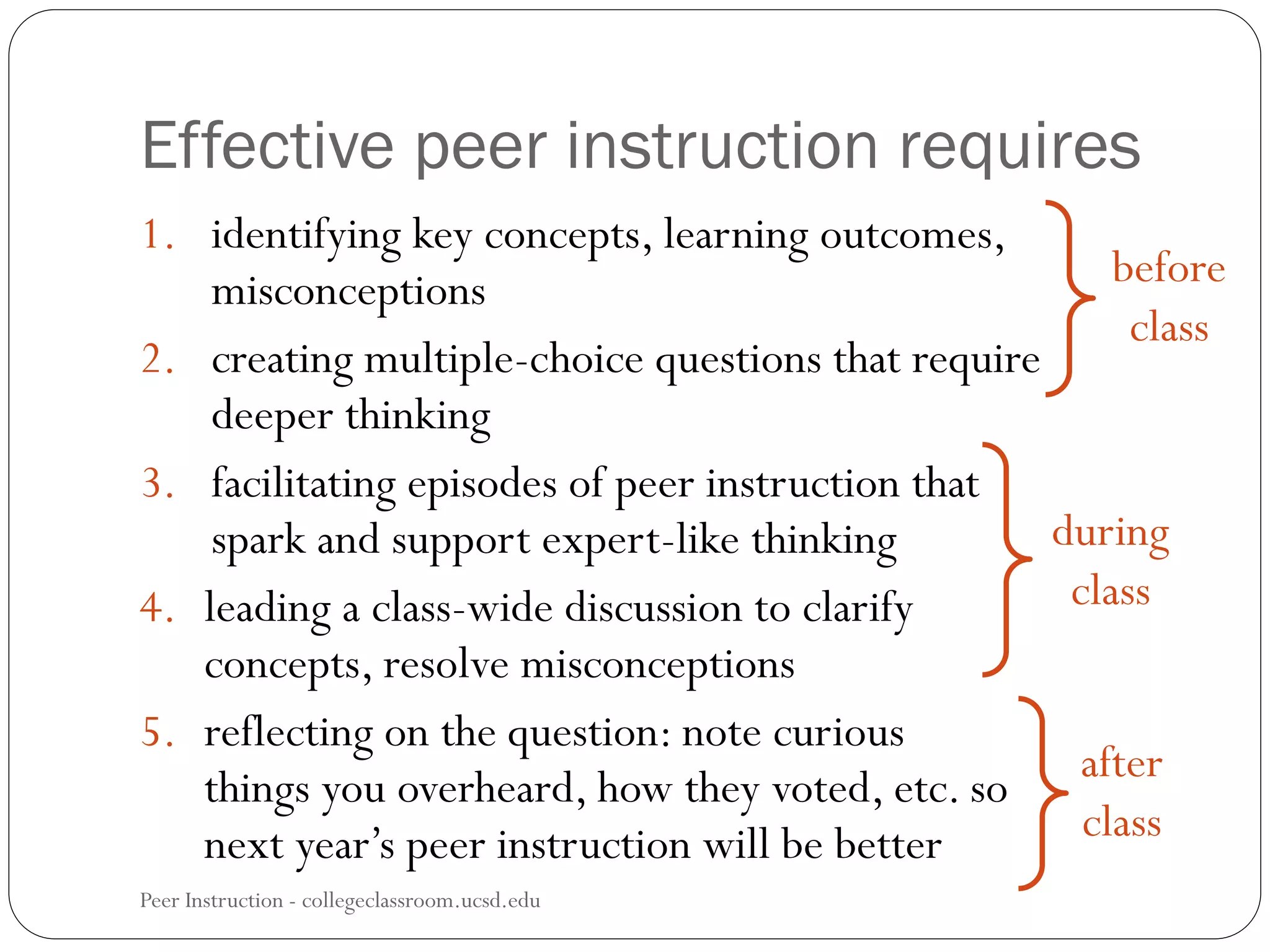 Peer Instruction - collegeclassroom.ucsd.edu
1. identifying key concepts, learning outcomes,
misconceptions
2. creating multiple-choice questions that require
deeper thinking
3. facilitating episodes of peer instruction that
spark and support expert-like thinking
4. leading a class-wide discussion to clarify
concepts, resolve misconceptions
5. reflecting on the question: note curious
things you overheard, how they voted, etc. so
next year’s peer instruction will be better
before
class
during
class
after
class
Effective peer instruction requires
 