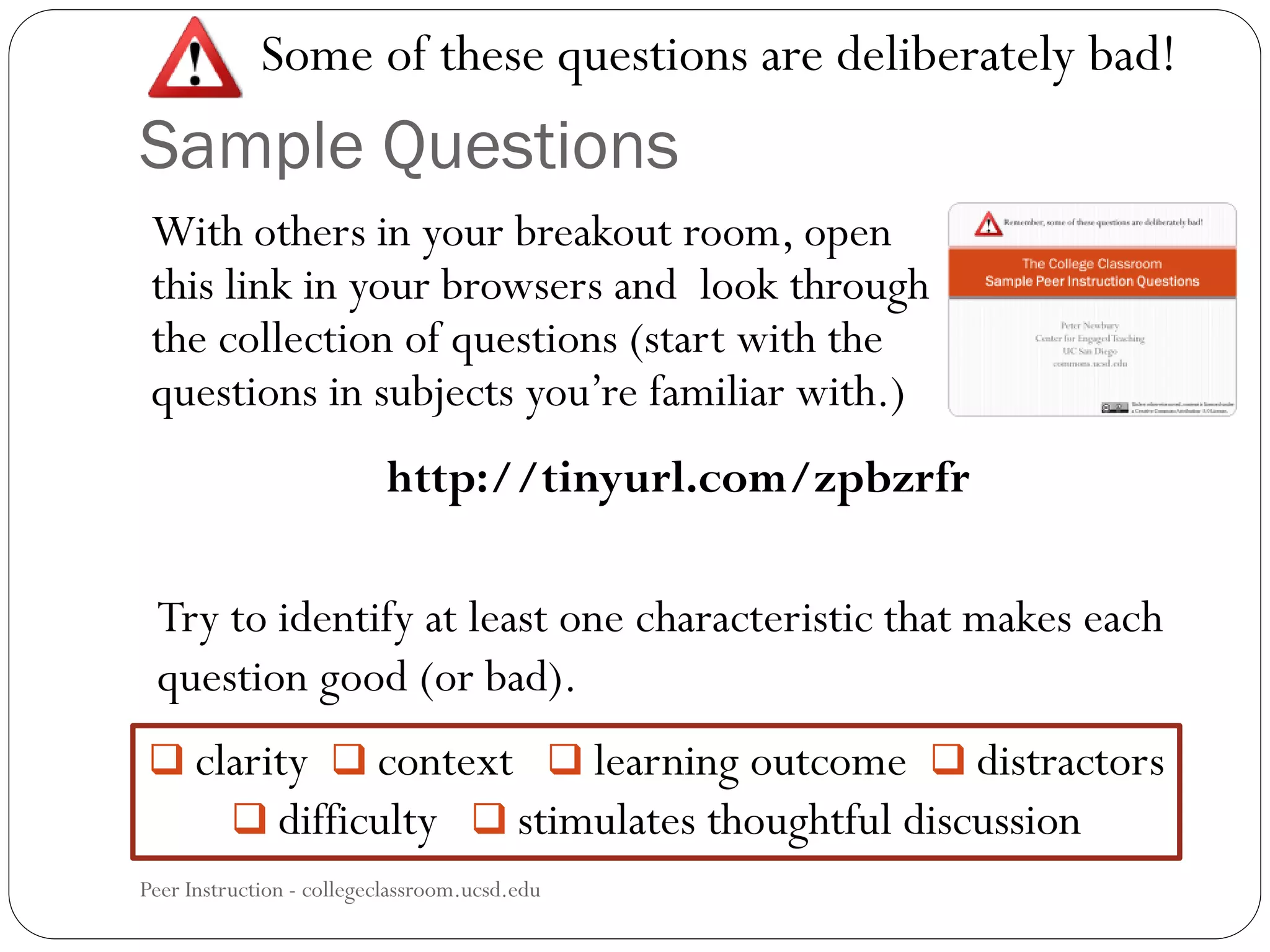Sample Questions
Peer Instruction - collegeclassroom.ucsd.edu
With others in your breakout room, open
this link in your browsers and look through
the collection of questions (start with the
questions in subjects you’re familiar with.)
Some of these questions are deliberately bad!
 clarity  context  learning outcome  distractors
 difficulty  stimulates thoughtful discussion
http://tinyurl.com/zpbzrfr
Try to identify at least one characteristic that makes each
question good (or bad).
 