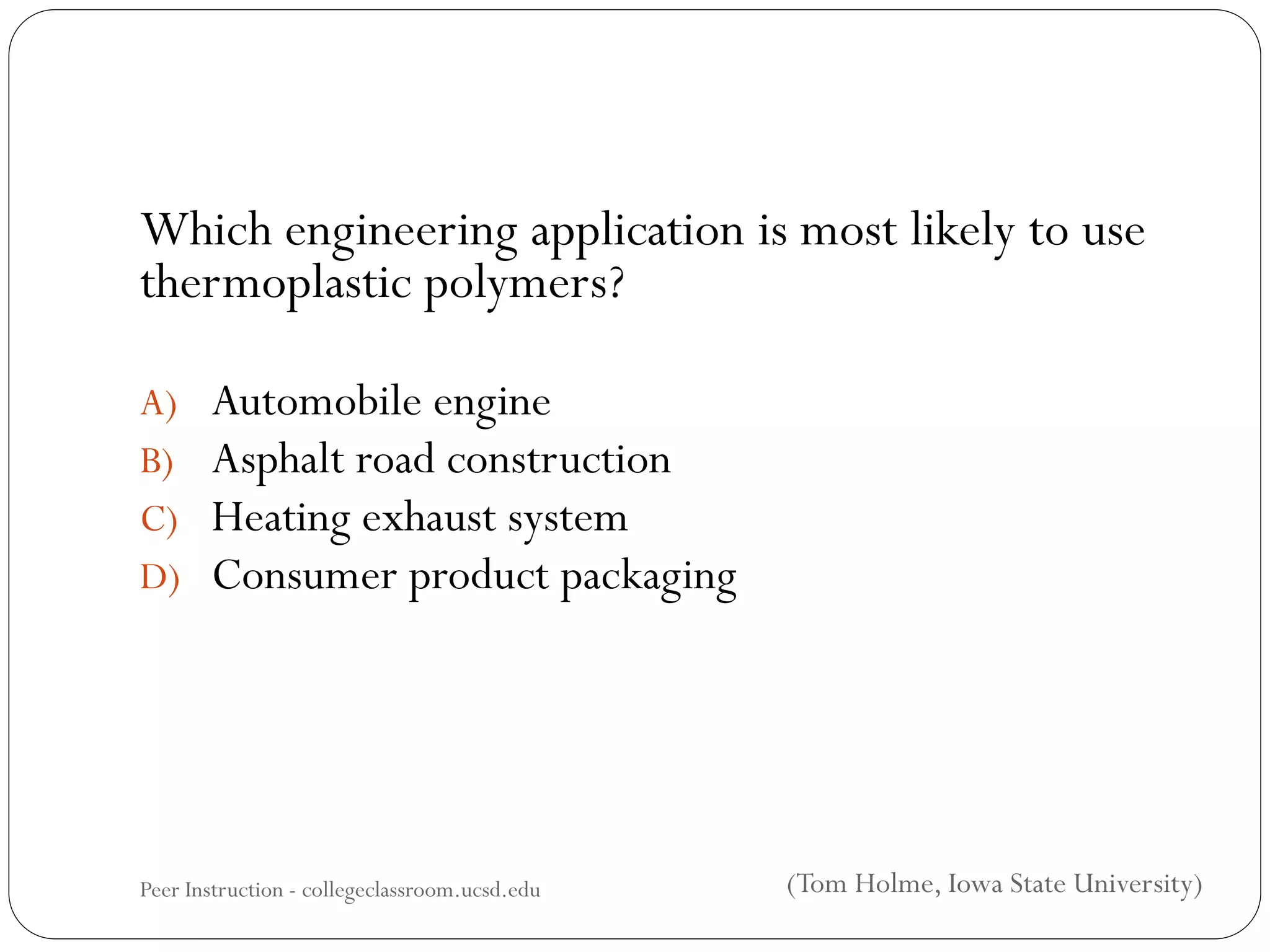 Which engineering application is most likely to use
thermoplastic polymers?
A) Automobile engine
B) Asphalt road construction
C) Heating exhaust system
D) Consumer product packaging
Peer Instruction - collegeclassroom.ucsd.edu (Tom Holme, Iowa State University)
 