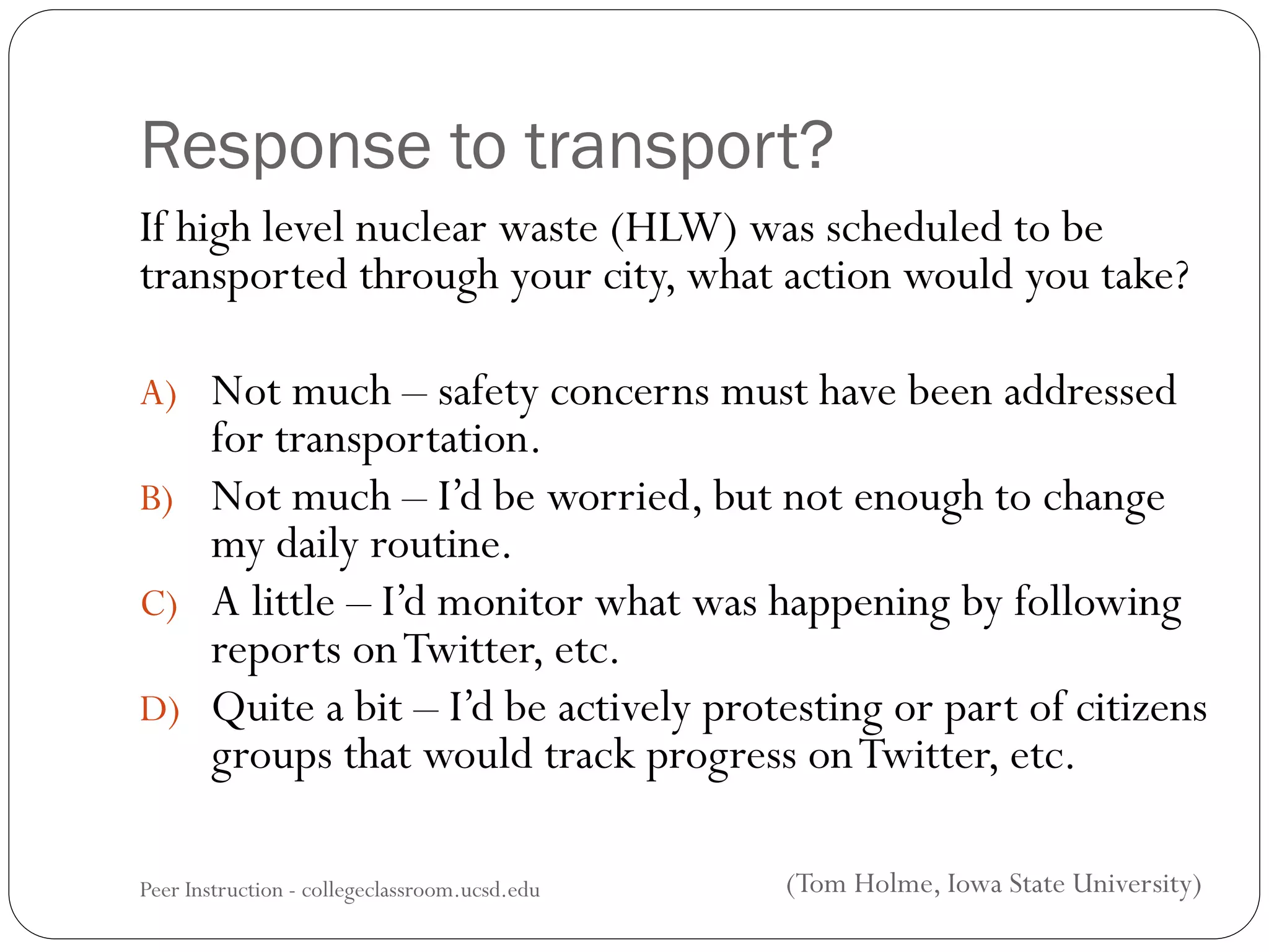 Response to transport?
If high level nuclear waste (HLW) was scheduled to be
transported through your city, what action would you take?
A) Not much – safety concerns must have been addressed
for transportation.
B) Not much – I’d be worried, but not enough to change
my daily routine.
C) A little – I’d monitor what was happening by following
reports onTwitter, etc.
D) Quite a bit – I’d be actively protesting or part of citizens
groups that would track progress onTwitter, etc.
Peer Instruction - collegeclassroom.ucsd.edu (Tom Holme, Iowa State University)
 