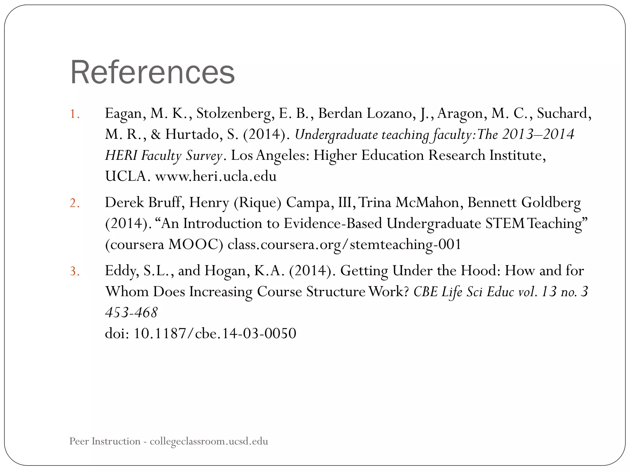 References
Peer Instruction - collegeclassroom.ucsd.edu
1. Eagan, M. K., Stolzenberg, E. B., Berdan Lozano, J.,Aragon, M. C., Suchard,
M. R., & Hurtado, S. (2014). Undergraduate teaching faculty:The 2013–2014
HERI Faculty Survey. LosAngeles: Higher Education Research Institute,
UCLA. www.heri.ucla.edu
2. Derek Bruff, Henry (Rique) Campa, III,Trina McMahon, Bennett Goldberg
(2014).“An Introduction to Evidence-Based Undergraduate STEMTeaching”
(coursera MOOC) class.coursera.org/stemteaching-001
3. Eddy, S.L., and Hogan, K.A. (2014). Getting Under the Hood: How and for
Whom Does Increasing Course StructureWork? CBE Life Sci Educ vol.13 no.3
453-468
doi: 10.1187/cbe.14-03-0050
 