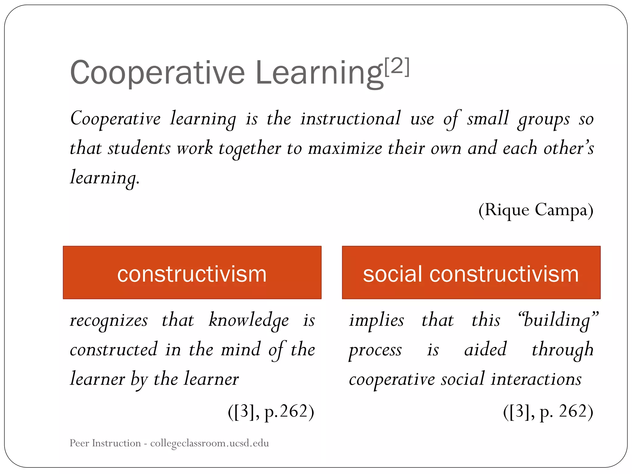 Cooperative Learning[2]
Peer Instruction - collegeclassroom.ucsd.edu
Cooperative learning is the instructional use of small groups so
that students work together to maximize their own and each other’s
learning.
(Rique Campa)
constructivism social constructivism
recognizes that knowledge is
constructed in the mind of the
learner by the learner
([3], p.262)
implies that this “building”
process is aided through
cooperative social interactions
([3], p. 262)
 